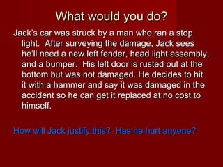 What would you do?
Jack’s car was struck by a man who ran a stop
light. After surveying the damage, Jack sees
he’ll need a new left fender, head light assembly,
and a bumper. His left door is rusted out at the
bottom but was not damaged. He decides to hit
it with a hammer and say it was damaged in the
accident so he can get it replaced at no cost to
himself.
How will Jack justify this? Has he hurt anyone?

 