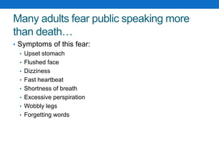 Many adults fear public speaking more 
than death… 
• Symptoms of this fear: 
• Upset stomach 
• Flushed face 
• Dizziness 
• Fast heartbeat 
• Shortness of breath 
• Excessive perspiration 
• Wobbly legs 
• Forgetting words 
 