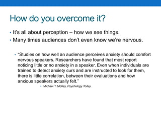 How do you overcome it? 
• It’s all about perception – how we see things. 
• Many times audiences don’t even know we’re nervous. 
• “Studies on how well an audience perceives anxiety should comfort 
nervous speakers. Researchers have found that most report 
noticing little or no anxiety in a speaker. Even when individuals are 
trained to detect anxiety curs and are instructed to look for them, 
there is little correlation, between their evaluations and how 
anxious speakers actually felt.” 
• Michael T. Motley, Psychology Today 
 
