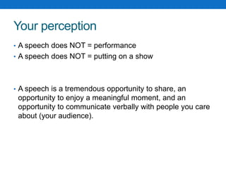 Your perception 
• A speech does NOT = performance 
• A speech does NOT = putting on a show 
• A speech is a tremendous opportunity to share, an 
opportunity to enjoy a meaningful moment, and an 
opportunity to communicate verbally with people you care 
about (your audience). 
 