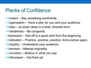 Planks of Confidence 
• Content – Say something worthwhile. 
• Organization – Have a plan for you and your audience. 
• Notes – jot down ideas in a brief, directed form. 
• Friendliness – Be congenial. 
• Impression – Get off to a good start from the beginning. 
• Dedication – Practice, practice, practice. And practice again. 
• Empathy – Understand your audience. 
• Newness – Attempt originality. 
• Conviction – Believe in what you say. 
• Enthusiasm – Get fired up! 
