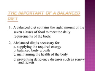 1. A balanced diet contains the right amount of the
   seven classes of food to meet the daily
   requirements of the body.
2. Abalanced diet is necessary for:
   a. supplying the required energy
   b. balanced body growth
   c. maintaining the health of the body
   d. preventing deficiency diseases such as scurvy
       and rickets
 