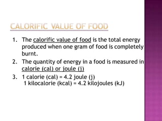 1. The calorific value of food is the total energy
   produced when one gram of food is completely
   burnt.
2. The quantity of energy in a food is measured in
   calorie (cal) or joule (j)
3. 1 calorie (cal) = 4.2 joule (j)
    1 kilocalorie (kcal) = 4.2 kilojoules (kJ)
 