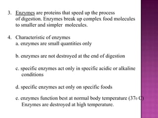 3. Enzymes are proteins that speed up the process
   of digestion. Enzymes break up complex food molecules
   to smaller and simpler molecules.

4. Characteristic of enzymes
   a. enzymes are small quantities only

   b. enzymes are not destroyed at the end of digestion

   c. specific enzymes act only in specific acidic or alkaline
      conditions

   d. specific enzymes act only on specific foods

   e. enzymes function best at normal body temperature (370 C)
      Enzymes are destroyed at high temperature.
 