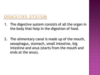 1. The digestive system consists of all the organ in
   the body that help in the digestion of food.

2. The alimentary canal is made up of the mouth,
   oesophagus, stomach, small intestine, big
   intestine and anus (starts from the mouth and
   ends at the anus).
 