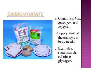 a. Contain carbon,
   hydrogen, and
   oxygen.
b.Supply most of
  the energy our
  body needs.
c. Examples:
   sugar, starch,
   cellulose,
   glycogen.
 