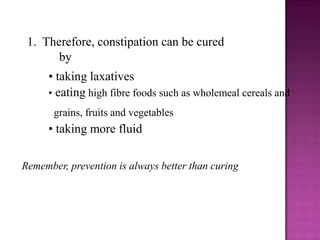 1. Therefore, constipation can be cured
       by
      • taking laxatives
      • eating high fibre foods such as wholemeal cereals and
       grains, fruits and vegetables
      • taking more fluid

Remember, prevention is always better than curing
 