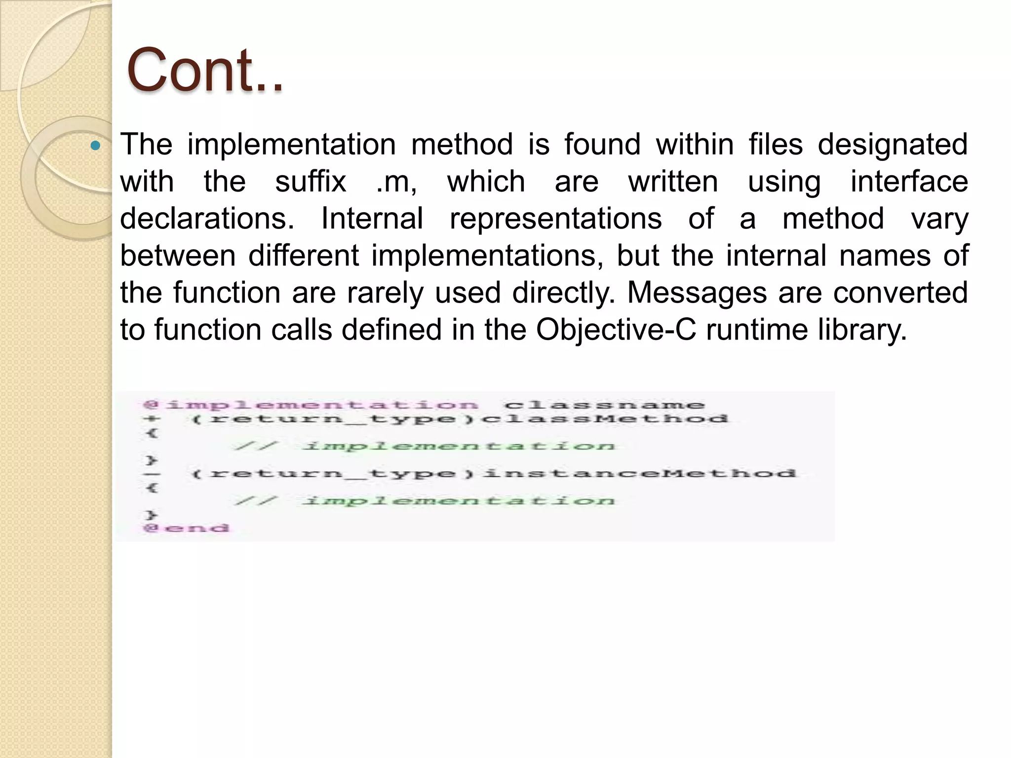 Cont..
 The implementation method is found within files designated
with the suffix .m, which are written using interface
declarations. Internal representations of a method vary
between different implementations, but the internal names of
the function are rarely used directly. Messages are converted
to function calls defined in the Objective-C runtime library.
 