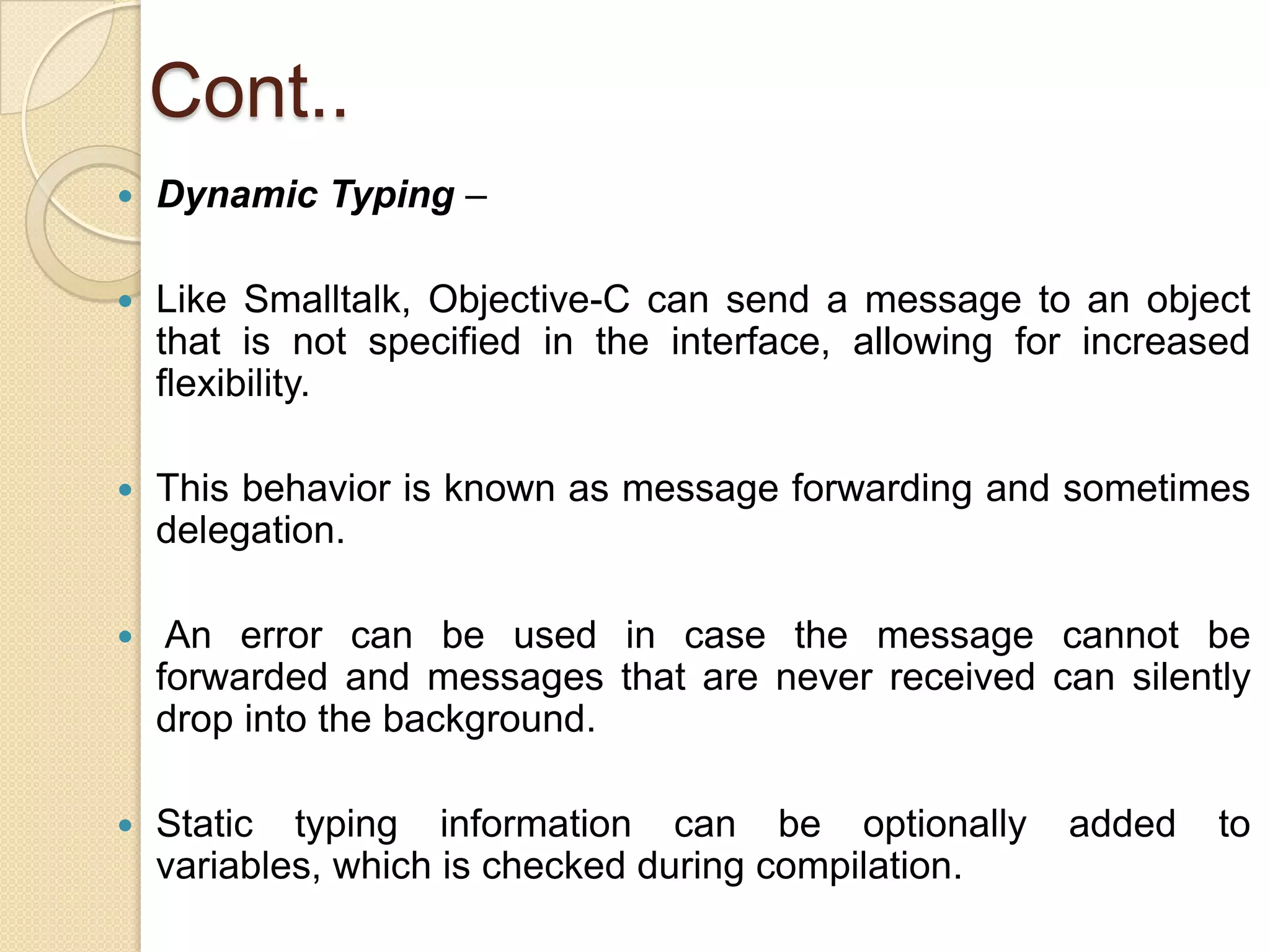 Cont..
 Dynamic Typing –
 Like Smalltalk, Objective-C can send a message to an object
that is not specified in the interface, allowing for increased
flexibility.
 This behavior is known as message forwarding and sometimes
delegation.
 An error can be used in case the message cannot be
forwarded and messages that are never received can silently
drop into the background.
 Static typing information can be optionally added to
variables, which is checked during compilation.
 