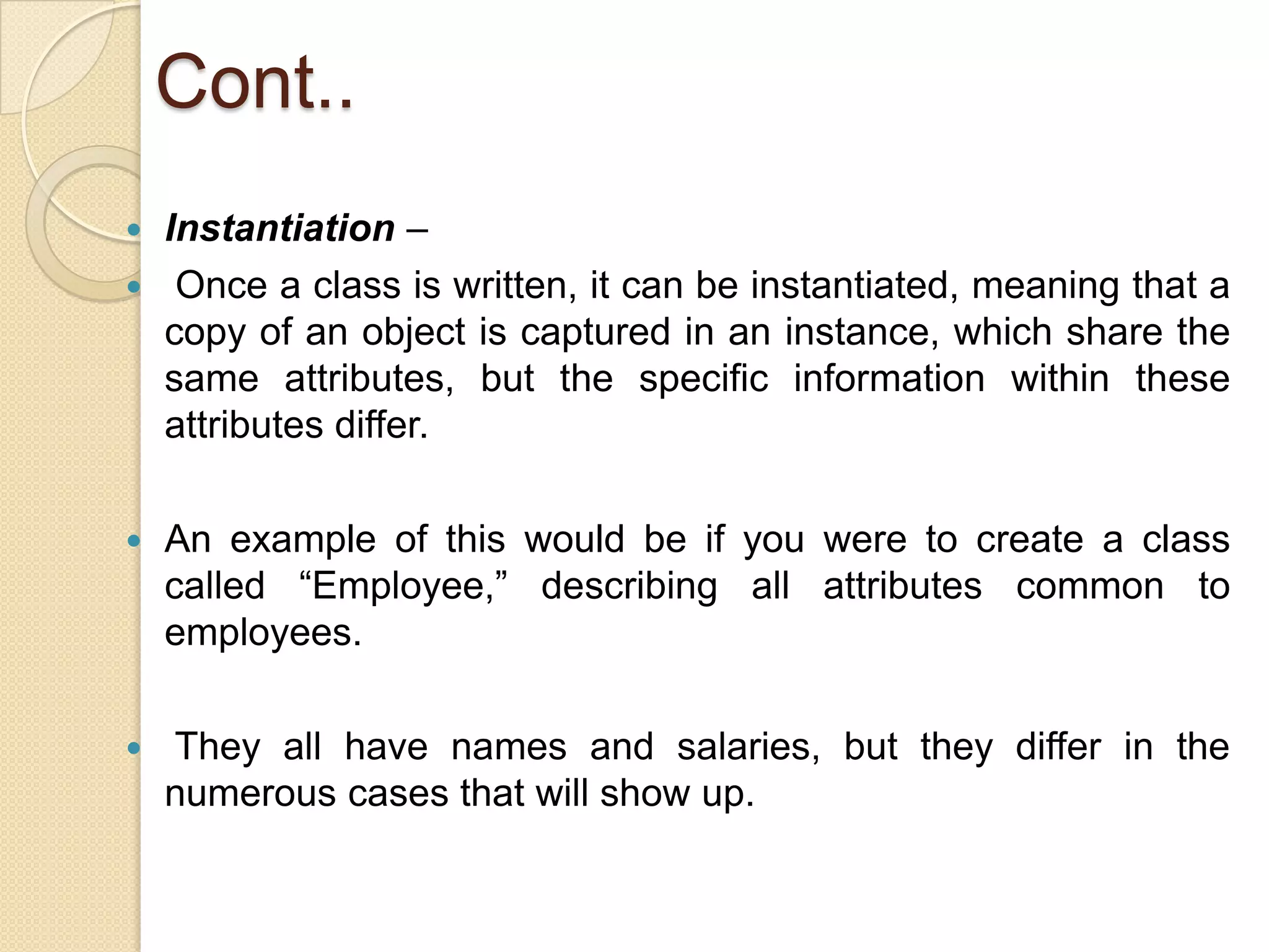 Cont..
 Instantiation –
 Once a class is written, it can be instantiated, meaning that a
copy of an object is captured in an instance, which share the
same attributes, but the specific information within these
attributes differ.
 An example of this would be if you were to create a class
called “Employee,” describing all attributes common to
employees.
 They all have names and salaries, but they differ in the
numerous cases that will show up.
 