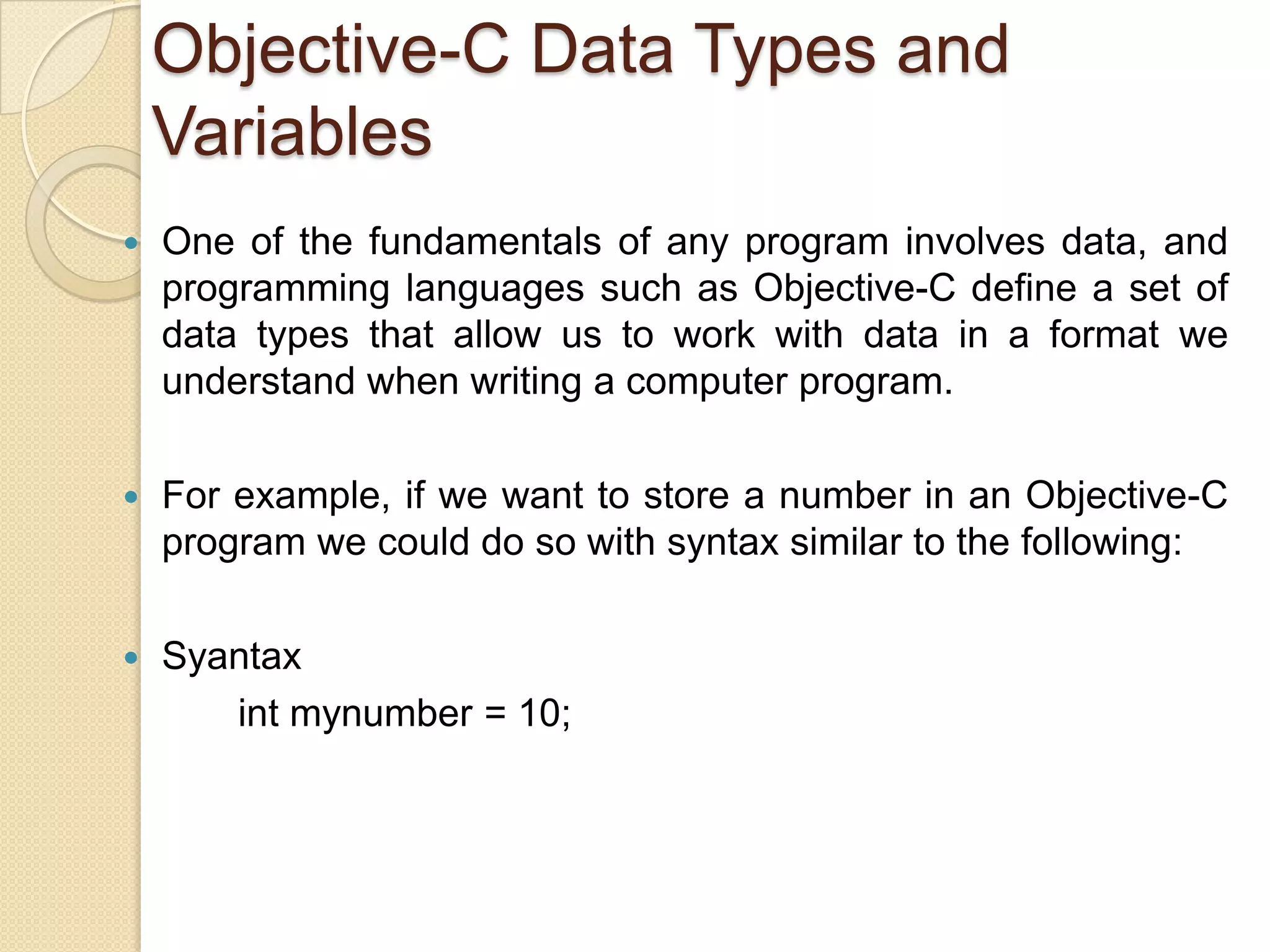 Objective-C Data Types and
Variables
 One of the fundamentals of any program involves data, and
programming languages such as Objective-C define a set of
data types that allow us to work with data in a format we
understand when writing a computer program.
 For example, if we want to store a number in an Objective-C
program we could do so with syntax similar to the following:
 Syantax
int mynumber = 10;
 