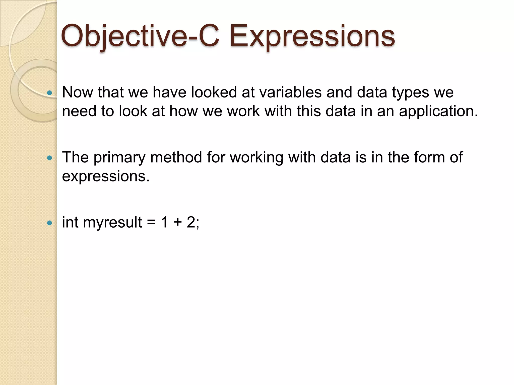 Objective-C Expressions
 Now that we have looked at variables and data types we
need to look at how we work with this data in an application.
 The primary method for working with data is in the form of
expressions.
 int myresult = 1 + 2;
 