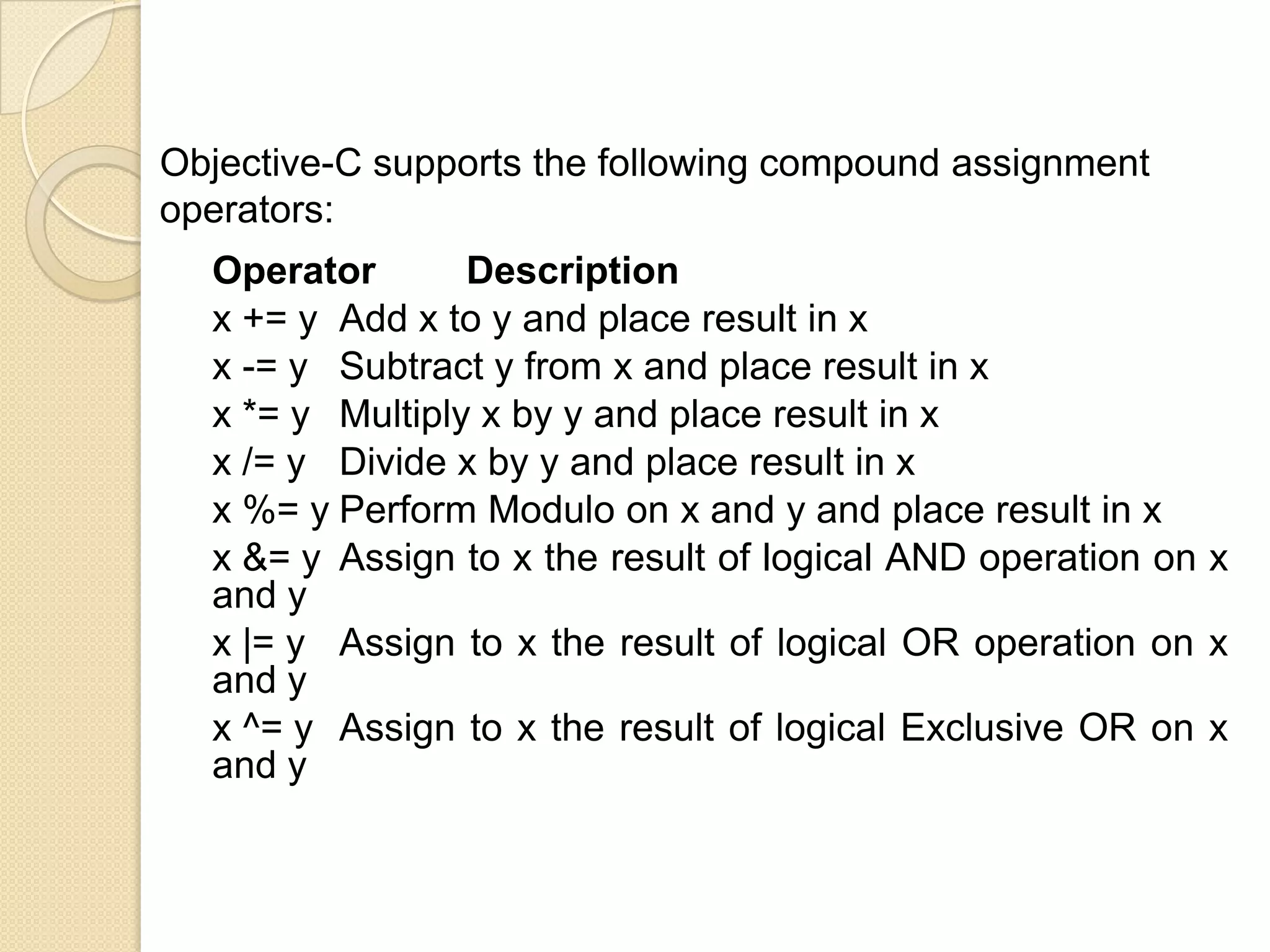 Operator Description
x += y Add x to y and place result in x
x -= y Subtract y from x and place result in x
x *= y Multiply x by y and place result in x
x /= y Divide x by y and place result in x
x %= y Perform Modulo on x and y and place result in x
x &= y Assign to x the result of logical AND operation on x
and y
x |= y Assign to x the result of logical OR operation on x
and y
x ^= y Assign to x the result of logical Exclusive OR on x
and y
Objective-C supports the following compound assignment
operators:
 