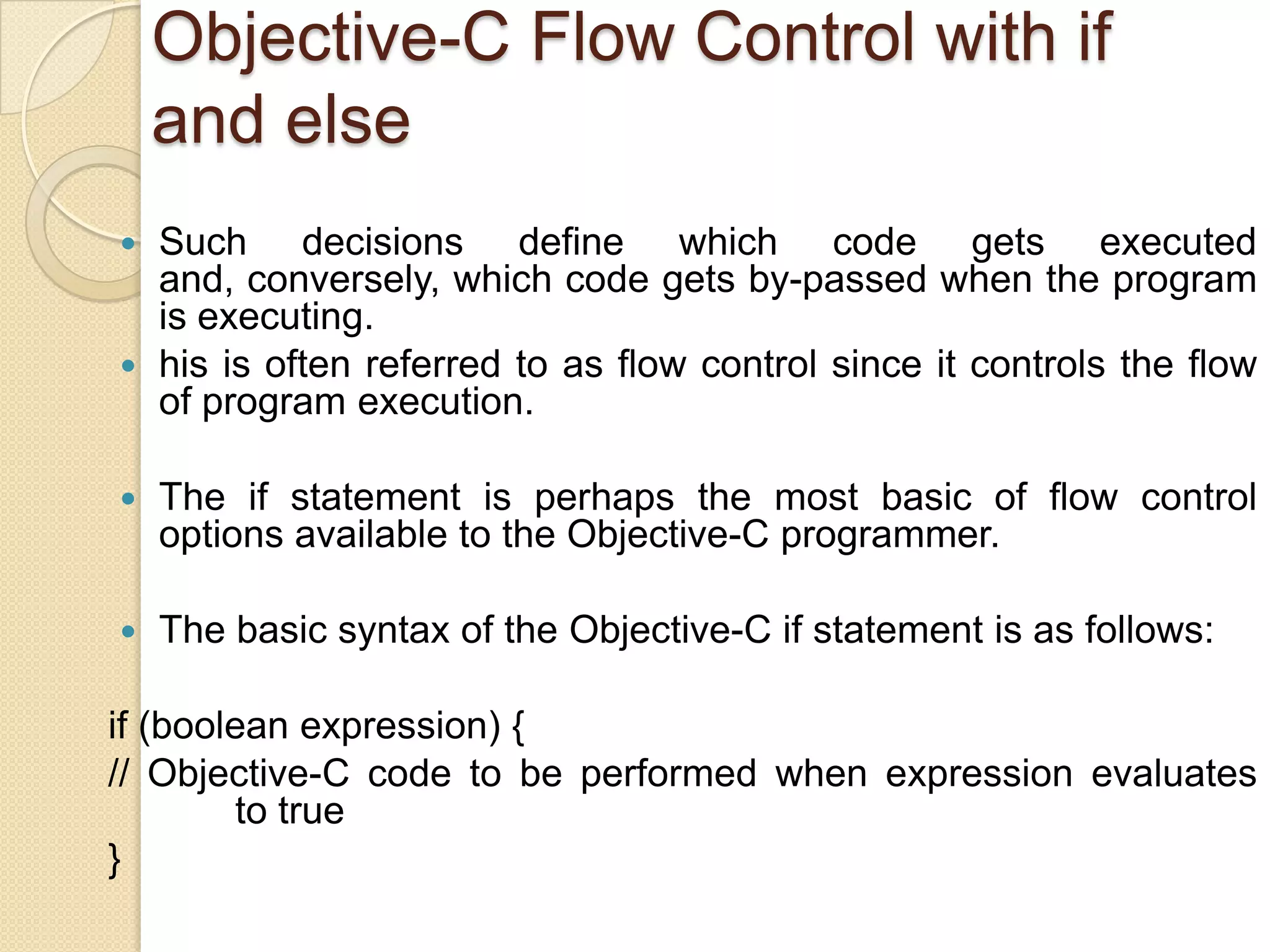 Objective-C Flow Control with if
and else
 Such decisions define which code gets executed
and, conversely, which code gets by-passed when the program
is executing.
 his is often referred to as flow control since it controls the flow
of program execution.
 The if statement is perhaps the most basic of flow control
options available to the Objective-C programmer.
 The basic syntax of the Objective-C if statement is as follows:
if (boolean expression) {
// Objective-C code to be performed when expression evaluates
to true
}
 