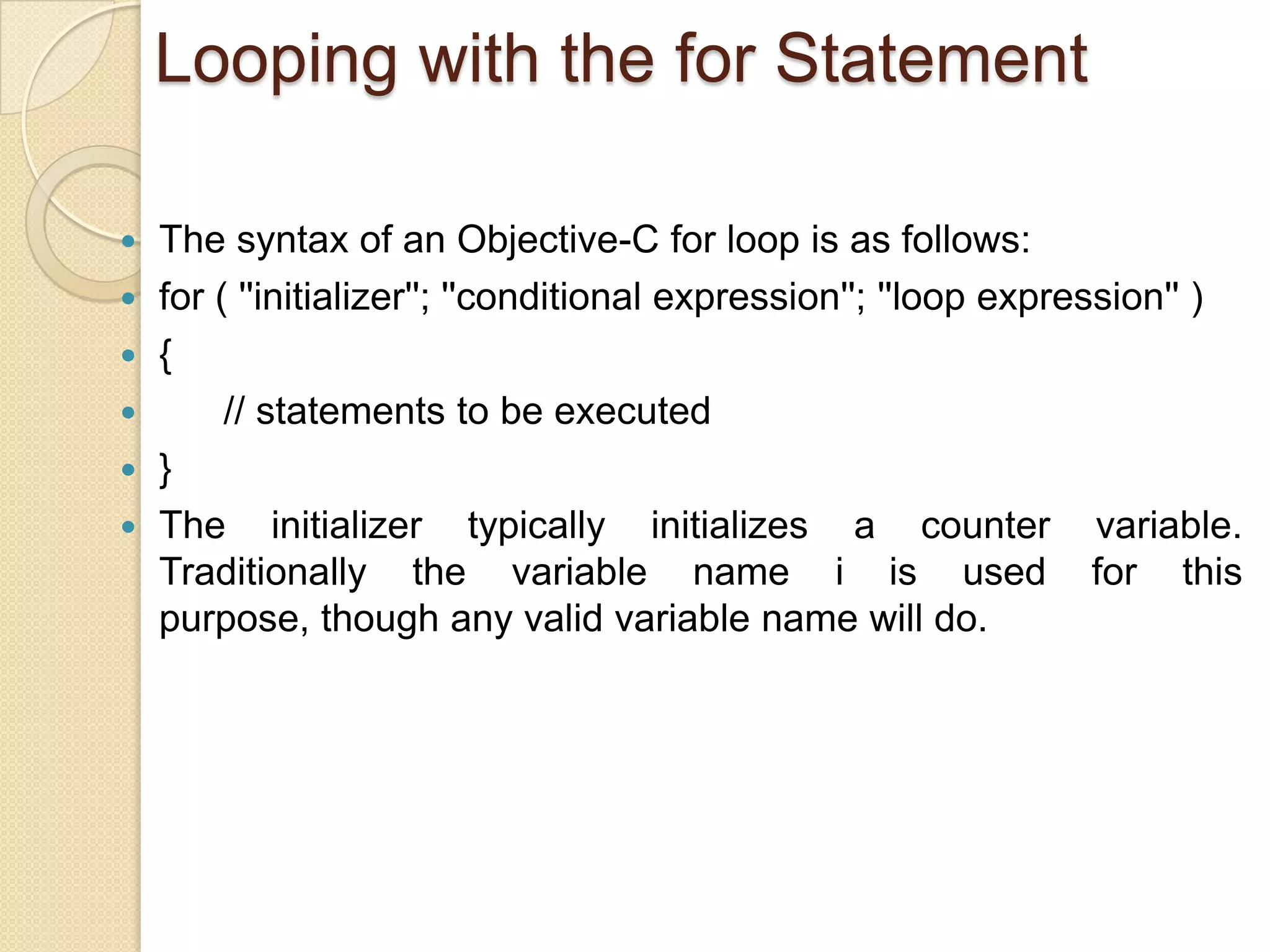 Looping with the for Statement
 The syntax of an Objective-C for loop is as follows:
 for ( ''initializer''; ''conditional expression''; ''loop expression'' )
 {
 // statements to be executed
 }
 The initializer typically initializes a counter variable.
Traditionally the variable name i is used for this
purpose, though any valid variable name will do.
 
