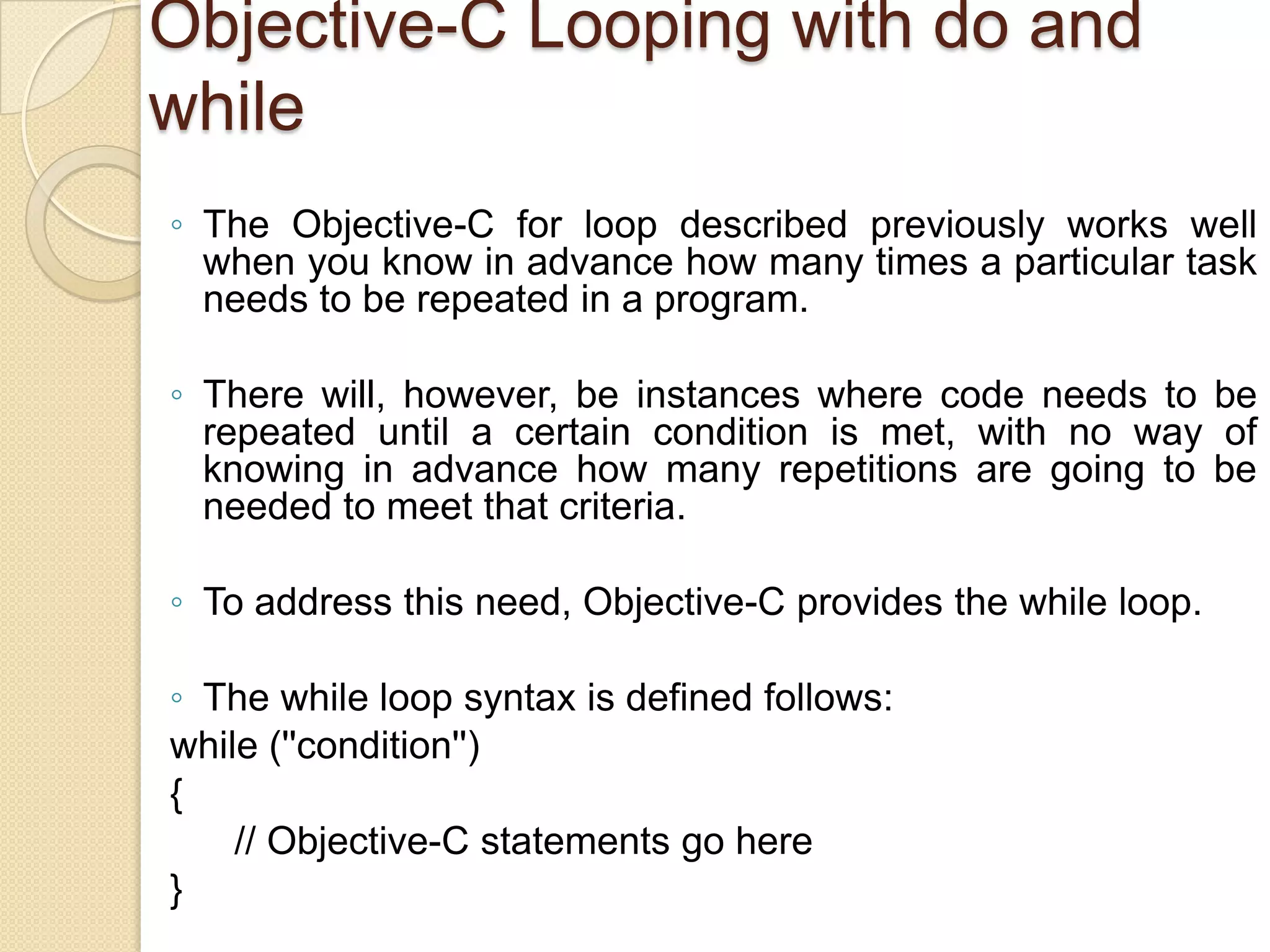 Objective-C Looping with do and
while
◦ The Objective-C for loop described previously works well
when you know in advance how many times a particular task
needs to be repeated in a program.
◦ There will, however, be instances where code needs to be
repeated until a certain condition is met, with no way of
knowing in advance how many repetitions are going to be
needed to meet that criteria.
◦ To address this need, Objective-C provides the while loop.
◦ The while loop syntax is defined follows:
while (''condition'')
{
// Objective-C statements go here
}
 