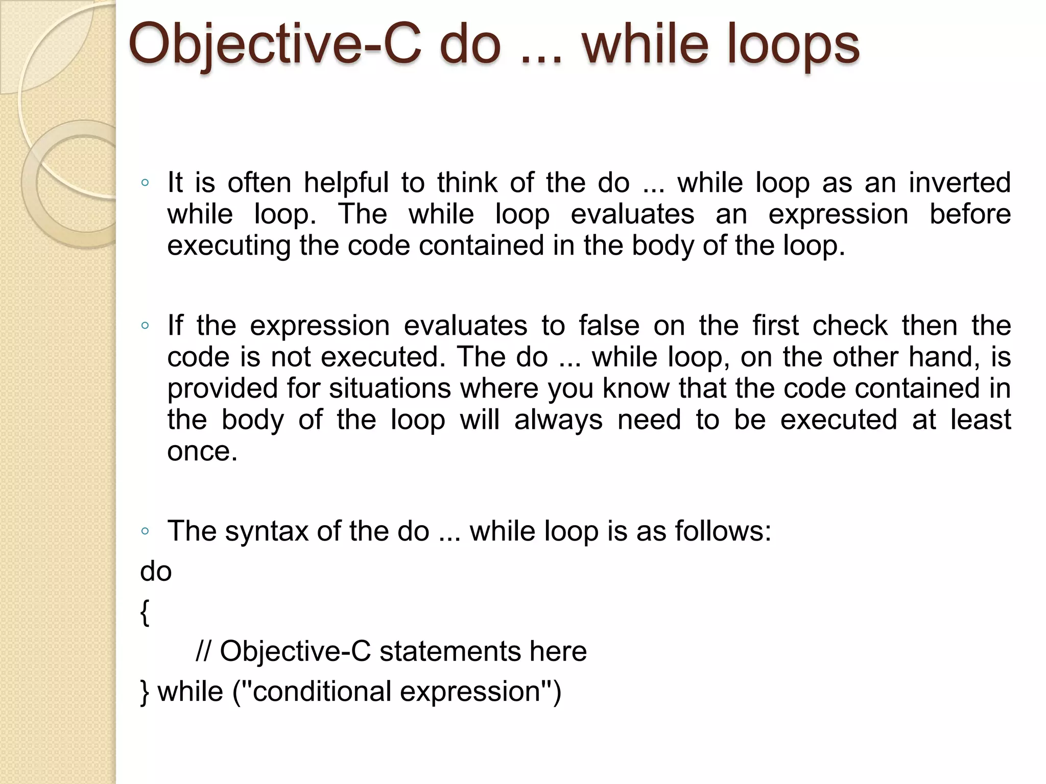 Objective-C do ... while loops
◦ It is often helpful to think of the do ... while loop as an inverted
while loop. The while loop evaluates an expression before
executing the code contained in the body of the loop.
◦ If the expression evaluates to false on the first check then the
code is not executed. The do ... while loop, on the other hand, is
provided for situations where you know that the code contained in
the body of the loop will always need to be executed at least
once.
◦ The syntax of the do ... while loop is as follows:
do
{
// Objective-C statements here
} while (''conditional expression'')
 