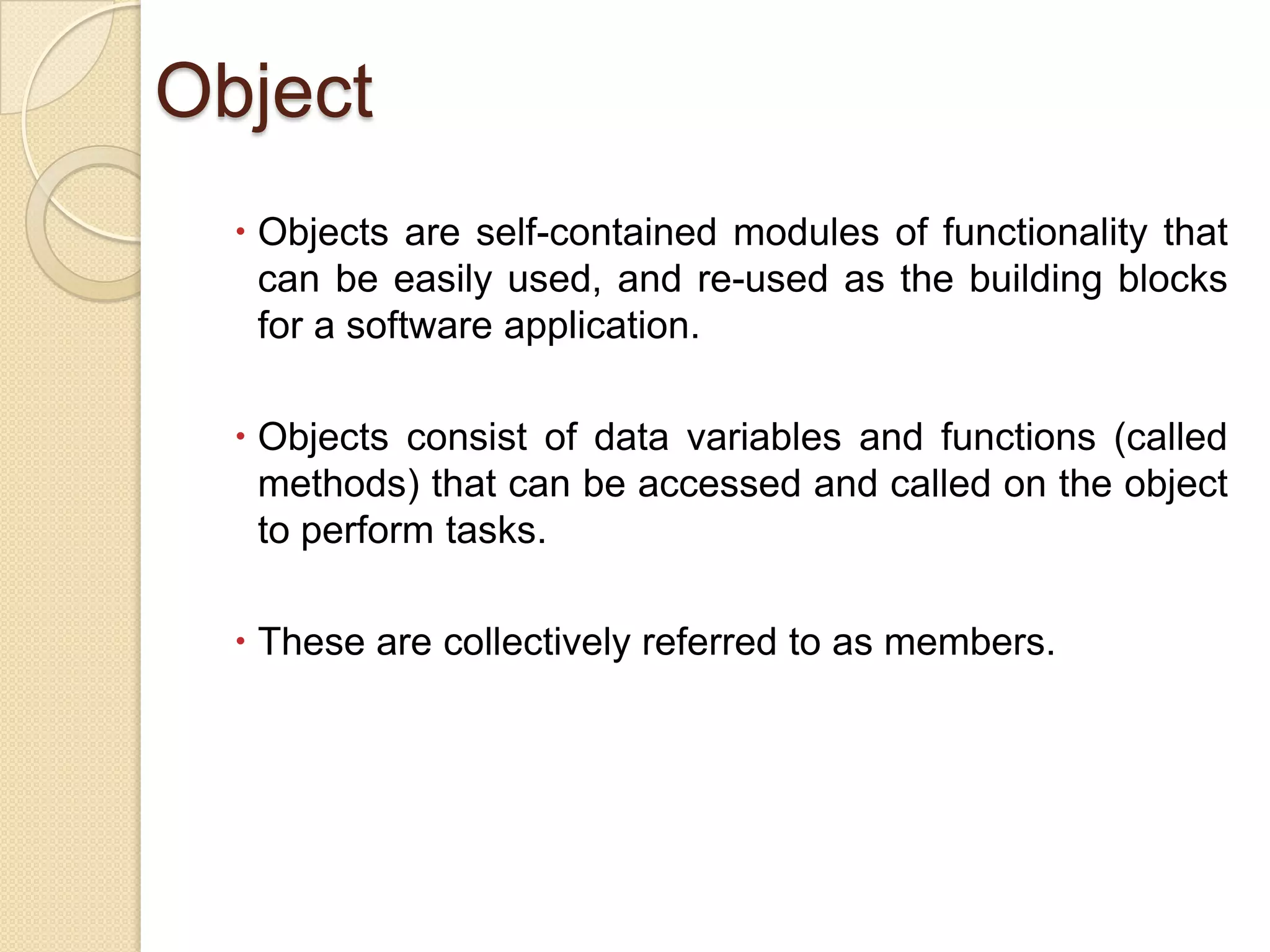 Object
 Objects are self-contained modules of functionality that
can be easily used, and re-used as the building blocks
for a software application.
 Objects consist of data variables and functions (called
methods) that can be accessed and called on the object
to perform tasks.
 These are collectively referred to as members.
 