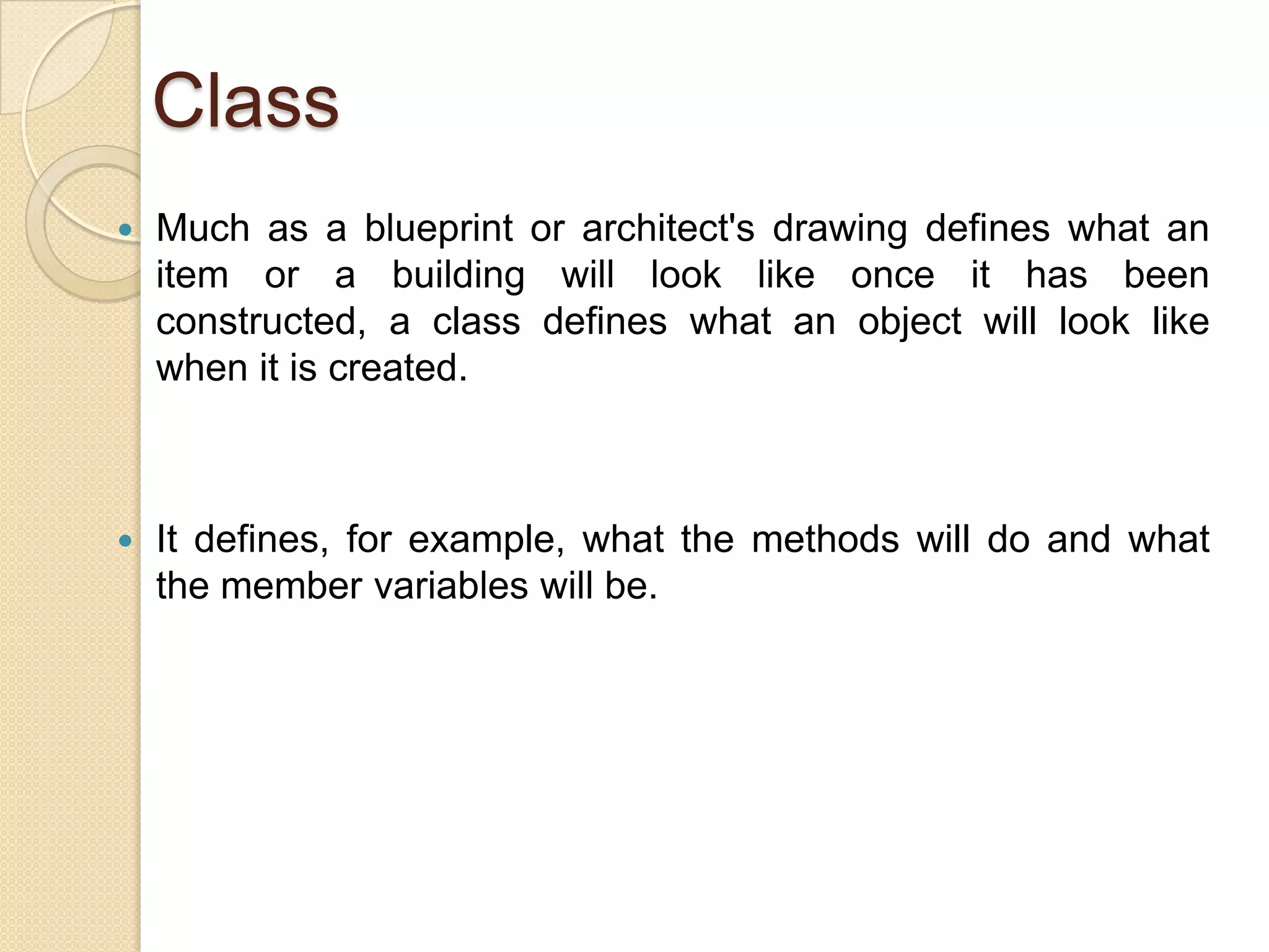 Class
 Much as a blueprint or architect's drawing defines what an
item or a building will look like once it has been
constructed, a class defines what an object will look like
when it is created.
 It defines, for example, what the methods will do and what
the member variables will be.
 