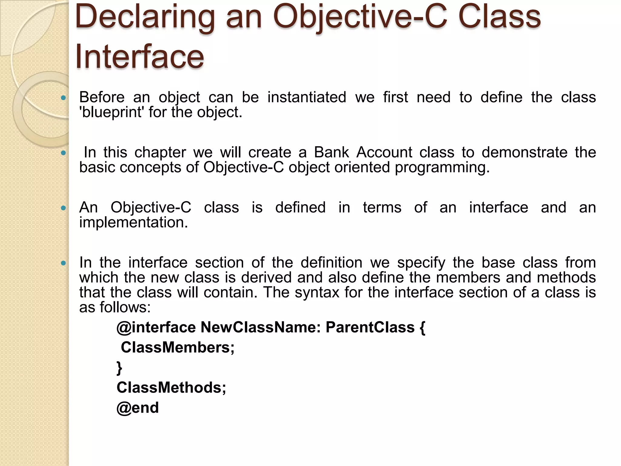 Declaring an Objective-C Class
Interface
 Before an object can be instantiated we first need to define the class
'blueprint' for the object.
 In this chapter we will create a Bank Account class to demonstrate the
basic concepts of Objective-C object oriented programming.
 An Objective-C class is defined in terms of an interface and an
implementation.
 In the interface section of the definition we specify the base class from
which the new class is derived and also define the members and methods
that the class will contain. The syntax for the interface section of a class is
as follows:
@interface NewClassName: ParentClass {
ClassMembers;
}
ClassMethods;
@end
 