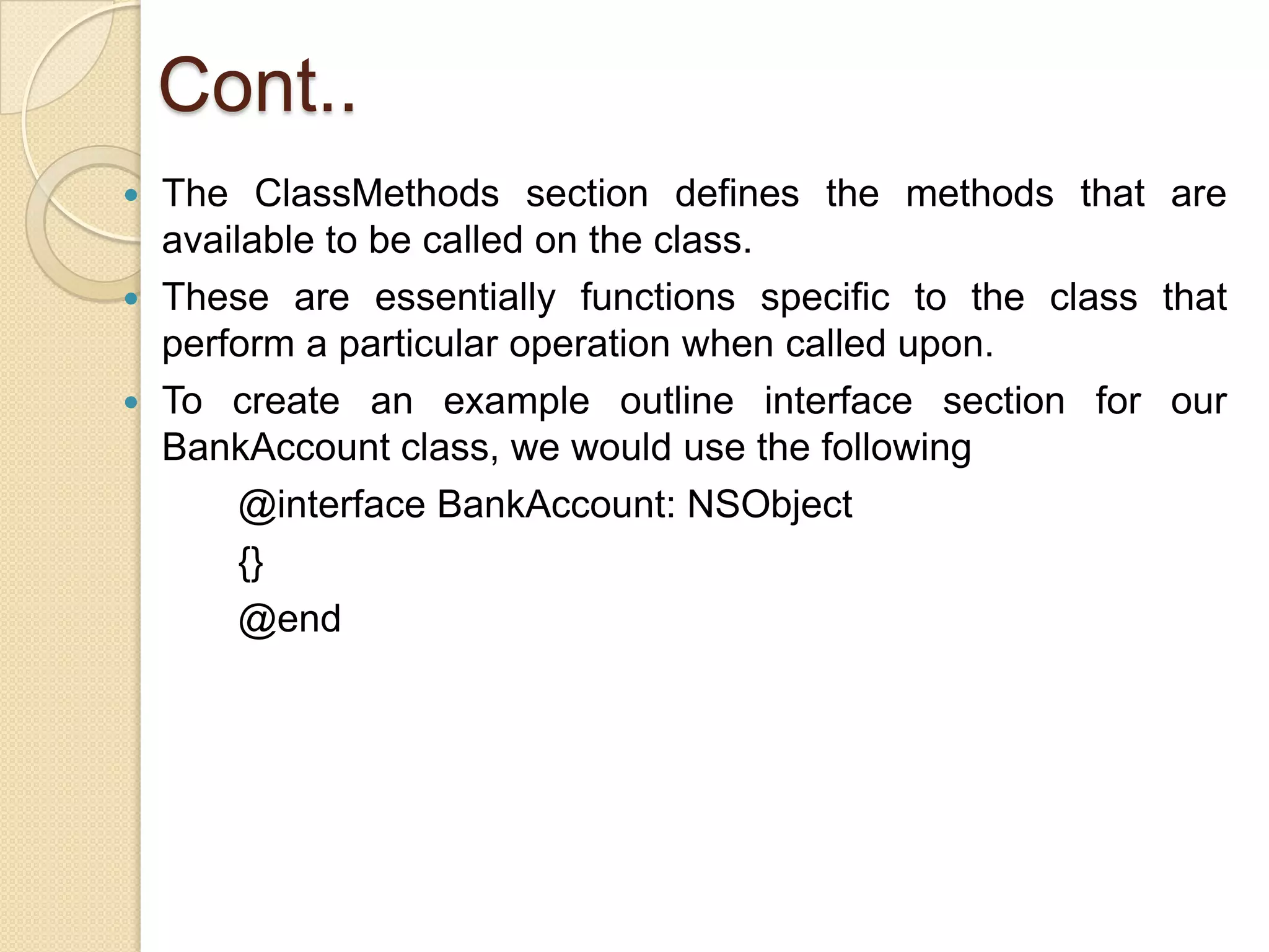 Cont..
 The ClassMethods section defines the methods that are
available to be called on the class.
 These are essentially functions specific to the class that
perform a particular operation when called upon.
 To create an example outline interface section for our
BankAccount class, we would use the following
@interface BankAccount: NSObject
{}
@end
 