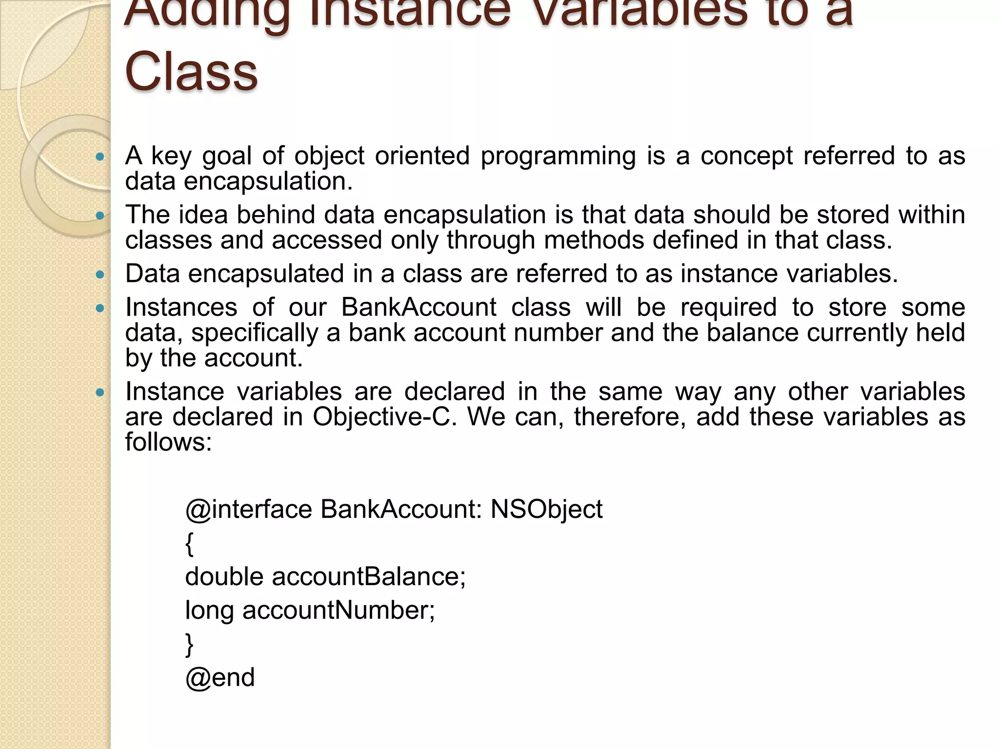 Adding Instance Variables to a
Class
 A key goal of object oriented programming is a concept referred to as
data encapsulation.
 The idea behind data encapsulation is that data should be stored within
classes and accessed only through methods defined in that class.
 Data encapsulated in a class are referred to as instance variables.
 Instances of our BankAccount class will be required to store some
data, specifically a bank account number and the balance currently held
by the account.
 Instance variables are declared in the same way any other variables
are declared in Objective-C. We can, therefore, add these variables as
follows:
@interface BankAccount: NSObject
{
double accountBalance;
long accountNumber;
}
@end
 