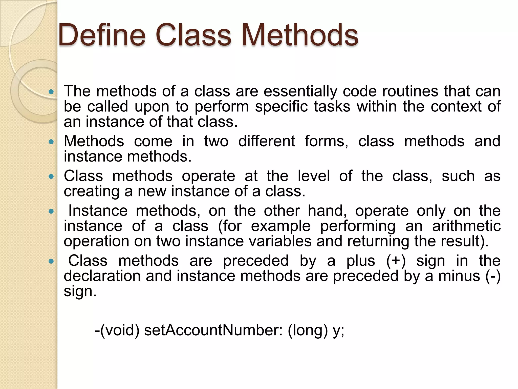 Define Class Methods
 The methods of a class are essentially code routines that can
be called upon to perform specific tasks within the context of
an instance of that class.
 Methods come in two different forms, class methods and
instance methods.
 Class methods operate at the level of the class, such as
creating a new instance of a class.
 Instance methods, on the other hand, operate only on the
instance of a class (for example performing an arithmetic
operation on two instance variables and returning the result).
 Class methods are preceded by a plus (+) sign in the
declaration and instance methods are preceded by a minus (-)
sign.
-(void) setAccountNumber: (long) y;
 