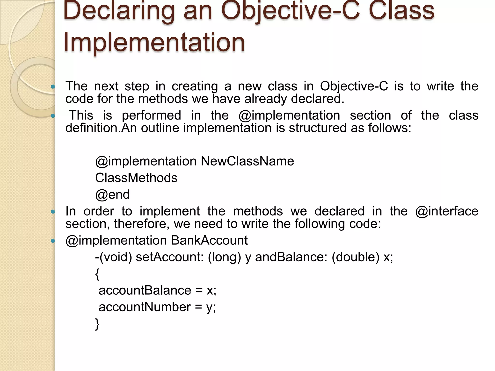Declaring an Objective-C Class
Implementation
 The next step in creating a new class in Objective-C is to write the
code for the methods we have already declared.
 This is performed in the @implementation section of the class
definition.An outline implementation is structured as follows:
@implementation NewClassName
ClassMethods
@end
 In order to implement the methods we declared in the @interface
section, therefore, we need to write the following code:
 @implementation BankAccount
-(void) setAccount: (long) y andBalance: (double) x;
{
accountBalance = x;
accountNumber = y;
}
 