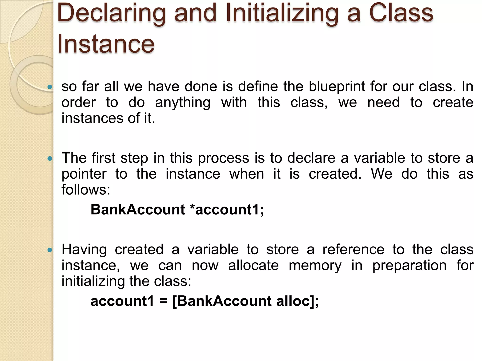 Declaring and Initializing a Class
Instance
 so far all we have done is define the blueprint for our class. In
order to do anything with this class, we need to create
instances of it.
 The first step in this process is to declare a variable to store a
pointer to the instance when it is created. We do this as
follows:
BankAccount *account1;
 Having created a variable to store a reference to the class
instance, we can now allocate memory in preparation for
initializing the class:
account1 = [BankAccount alloc];
 