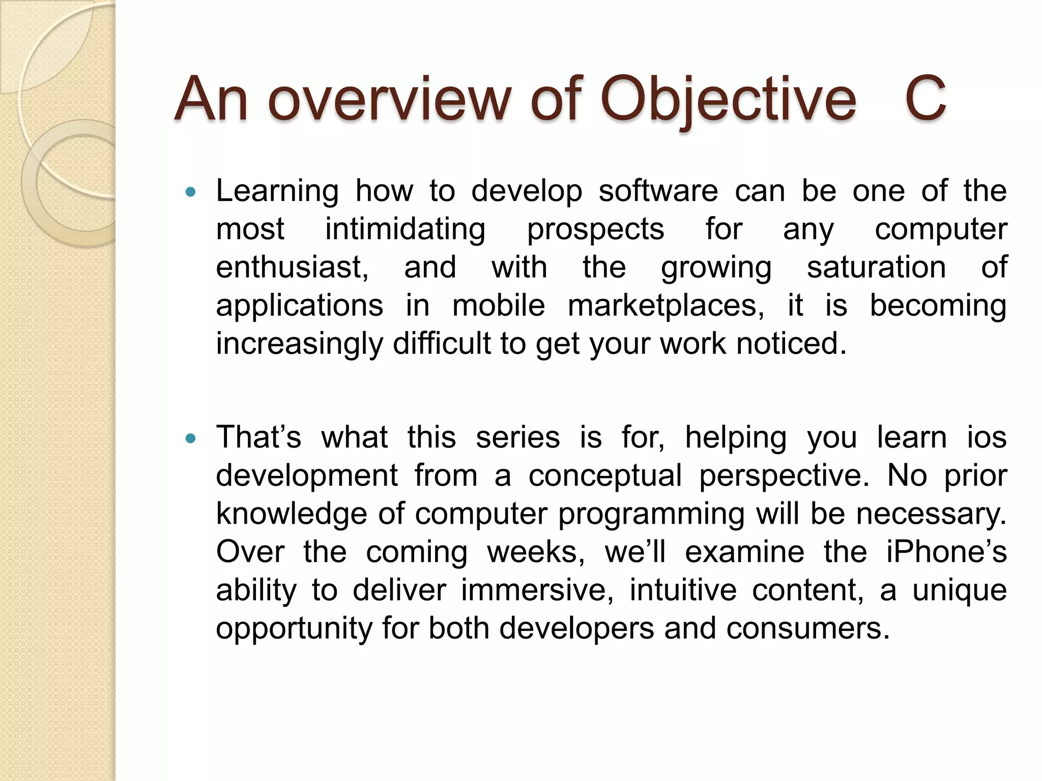 An overview of Objective C
 Learning how to develop software can be one of the
most intimidating prospects for any computer
enthusiast, and with the growing saturation of
applications in mobile marketplaces, it is becoming
increasingly difficult to get your work noticed.
 That’s what this series is for, helping you learn ios
development from a conceptual perspective. No prior
knowledge of computer programming will be necessary.
Over the coming weeks, we’ll examine the iPhone’s
ability to deliver immersive, intuitive content, a unique
opportunity for both developers and consumers.
 