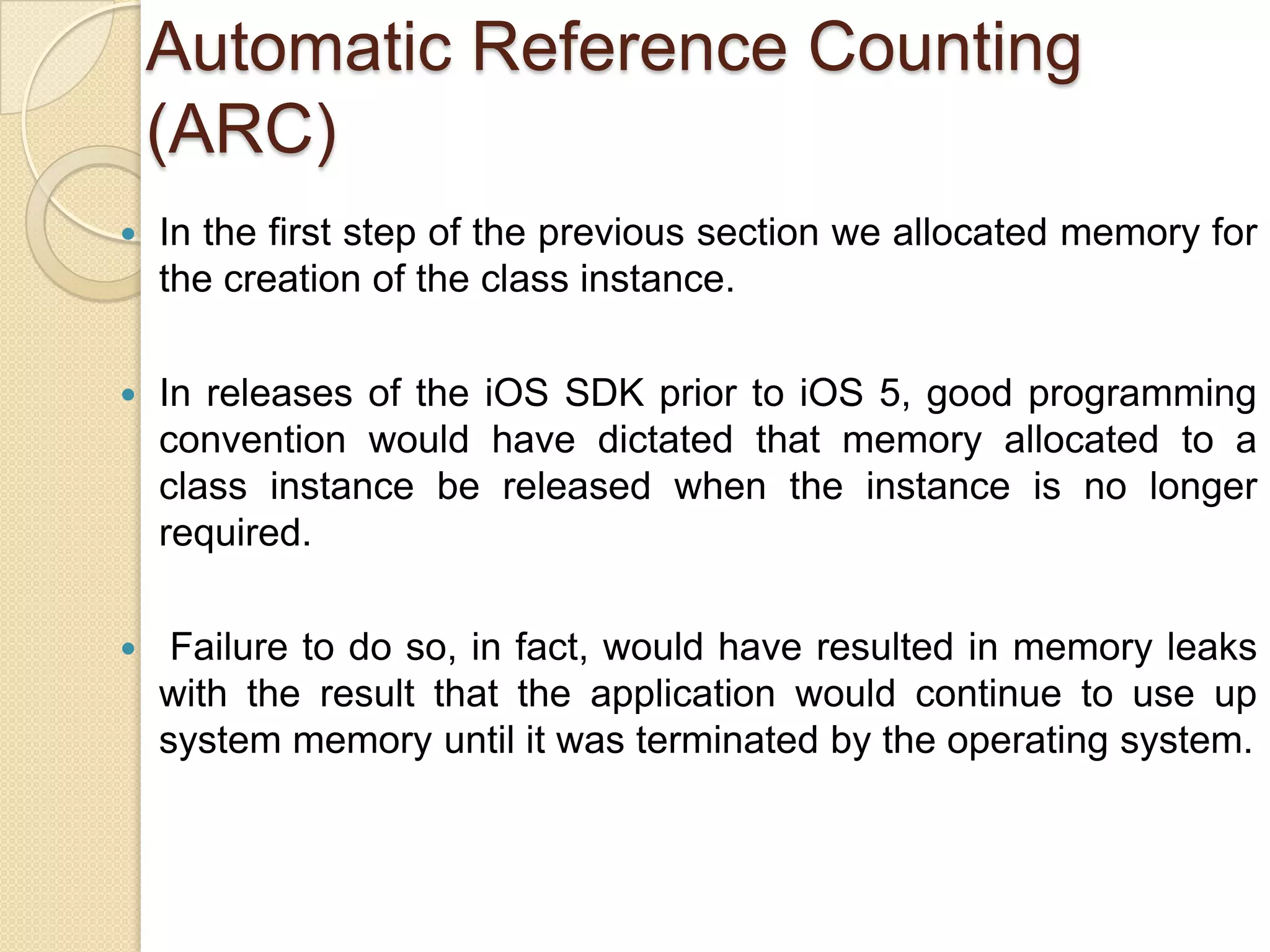 Automatic Reference Counting
(ARC)
 In the first step of the previous section we allocated memory for
the creation of the class instance.
 In releases of the iOS SDK prior to iOS 5, good programming
convention would have dictated that memory allocated to a
class instance be released when the instance is no longer
required.
 Failure to do so, in fact, would have resulted in memory leaks
with the result that the application would continue to use up
system memory until it was terminated by the operating system.
 
