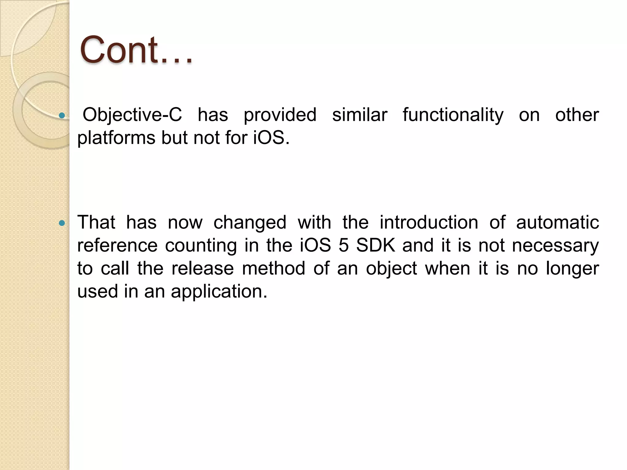 Cont…
 Objective-C has provided similar functionality on other
platforms but not for iOS.
 That has now changed with the introduction of automatic
reference counting in the iOS 5 SDK and it is not necessary
to call the release method of an object when it is no longer
used in an application.
 