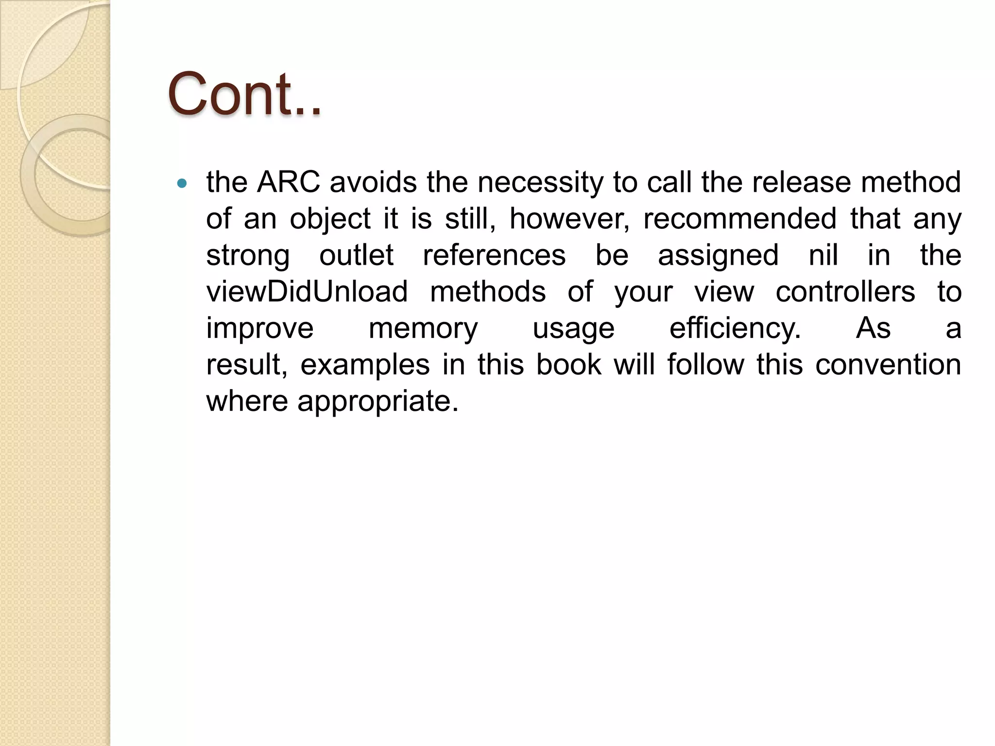 Cont..
 the ARC avoids the necessity to call the release method
of an object it is still, however, recommended that any
strong outlet references be assigned nil in the
viewDidUnload methods of your view controllers to
improve memory usage efficiency. As a
result, examples in this book will follow this convention
where appropriate.
 