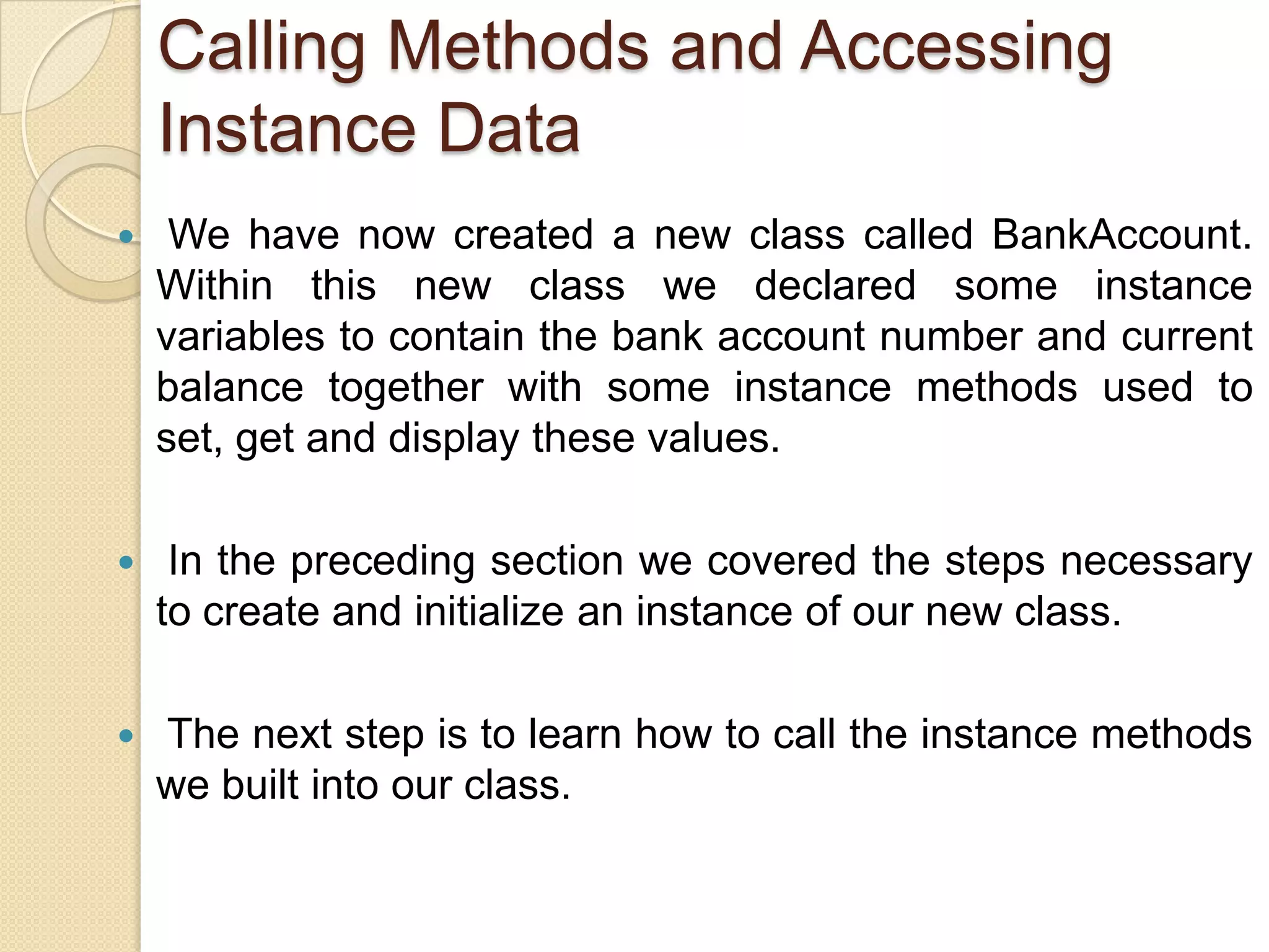 Calling Methods and Accessing
Instance Data
 We have now created a new class called BankAccount.
Within this new class we declared some instance
variables to contain the bank account number and current
balance together with some instance methods used to
set, get and display these values.
 In the preceding section we covered the steps necessary
to create and initialize an instance of our new class.
 The next step is to learn how to call the instance methods
we built into our class.
 