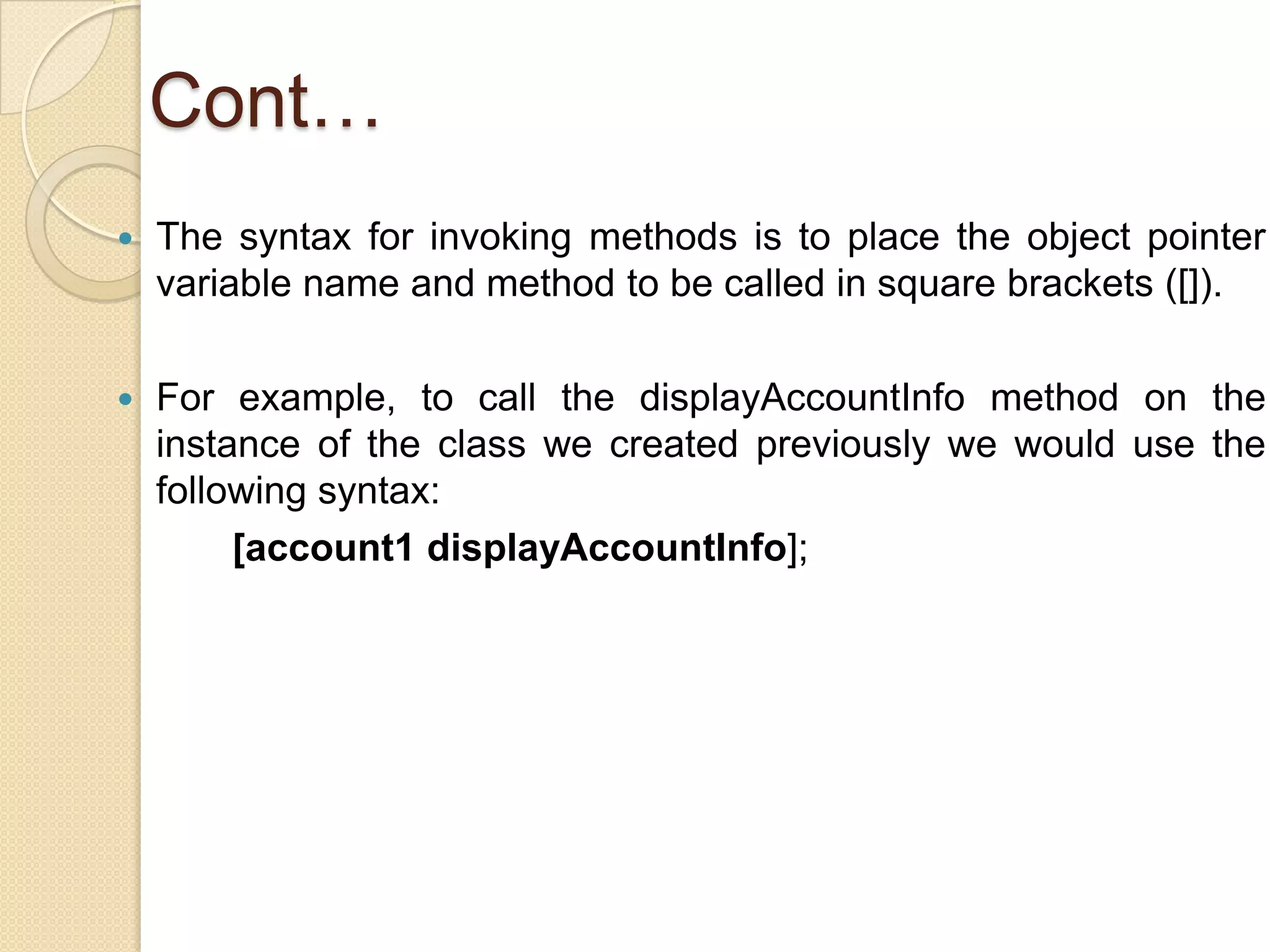 Cont…
 The syntax for invoking methods is to place the object pointer
variable name and method to be called in square brackets ([]).
 For example, to call the displayAccountInfo method on the
instance of the class we created previously we would use the
following syntax:
[account1 displayAccountInfo];
 