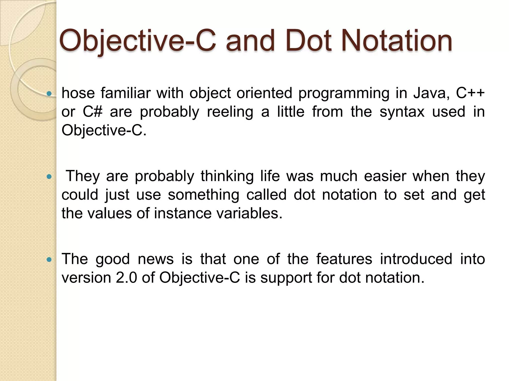 Objective-C and Dot Notation
 hose familiar with object oriented programming in Java, C++
or C# are probably reeling a little from the syntax used in
Objective-C.
 They are probably thinking life was much easier when they
could just use something called dot notation to set and get
the values of instance variables.
 The good news is that one of the features introduced into
version 2.0 of Objective-C is support for dot notation.
 