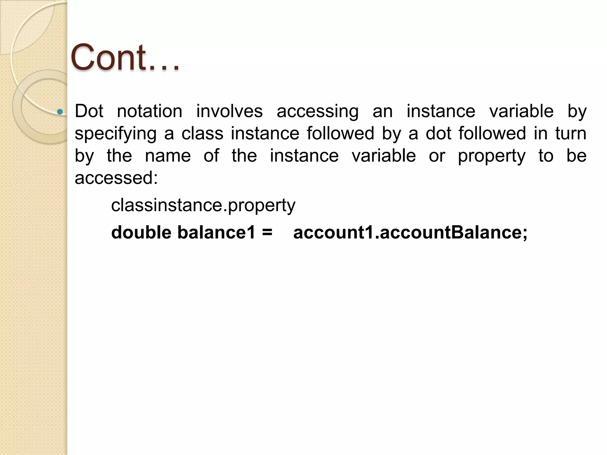 Cont…
 Dot notation involves accessing an instance variable by
specifying a class instance followed by a dot followed in turn
by the name of the instance variable or property to be
accessed:
classinstance.property
double balance1 = account1.accountBalance;
 