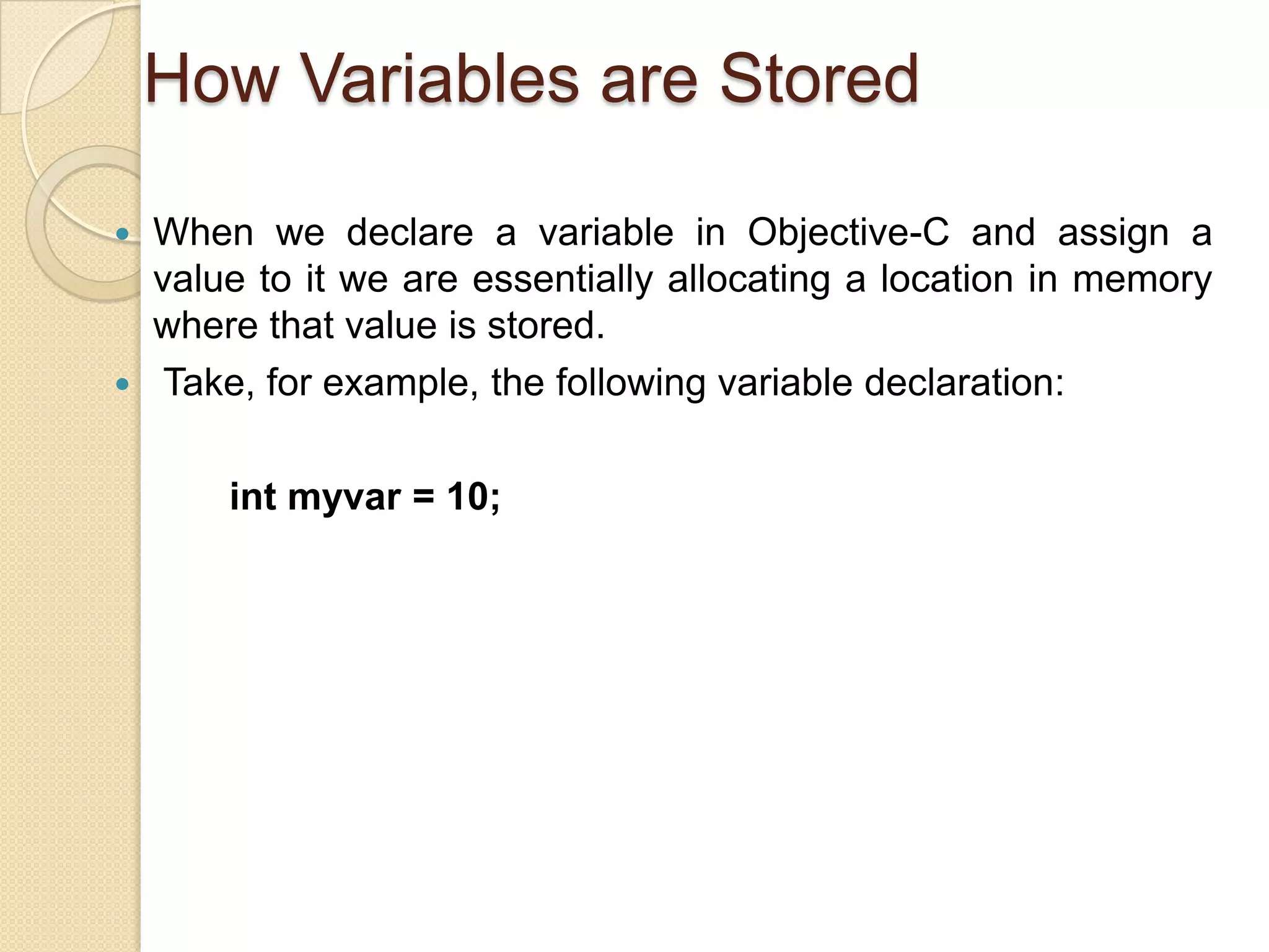 How Variables are Stored
 When we declare a variable in Objective-C and assign a
value to it we are essentially allocating a location in memory
where that value is stored.
 Take, for example, the following variable declaration:
int myvar = 10;
 