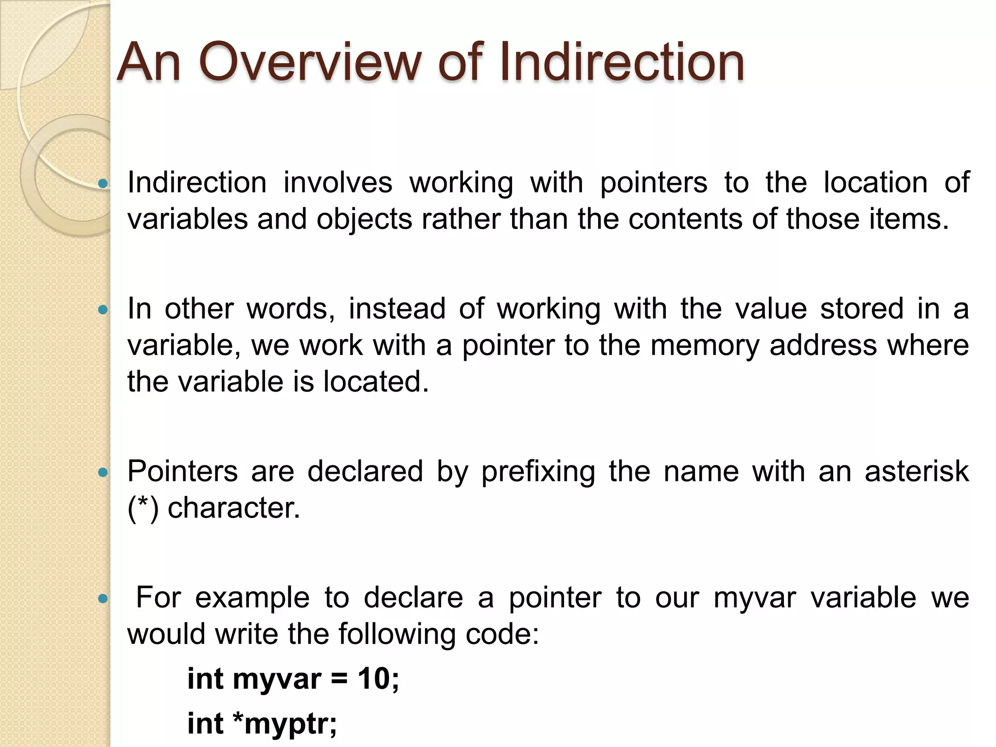 An Overview of Indirection
 Indirection involves working with pointers to the location of
variables and objects rather than the contents of those items.
 In other words, instead of working with the value stored in a
variable, we work with a pointer to the memory address where
the variable is located.
 Pointers are declared by prefixing the name with an asterisk
(*) character.
 For example to declare a pointer to our myvar variable we
would write the following code:
int myvar = 10;
int *myptr;
 