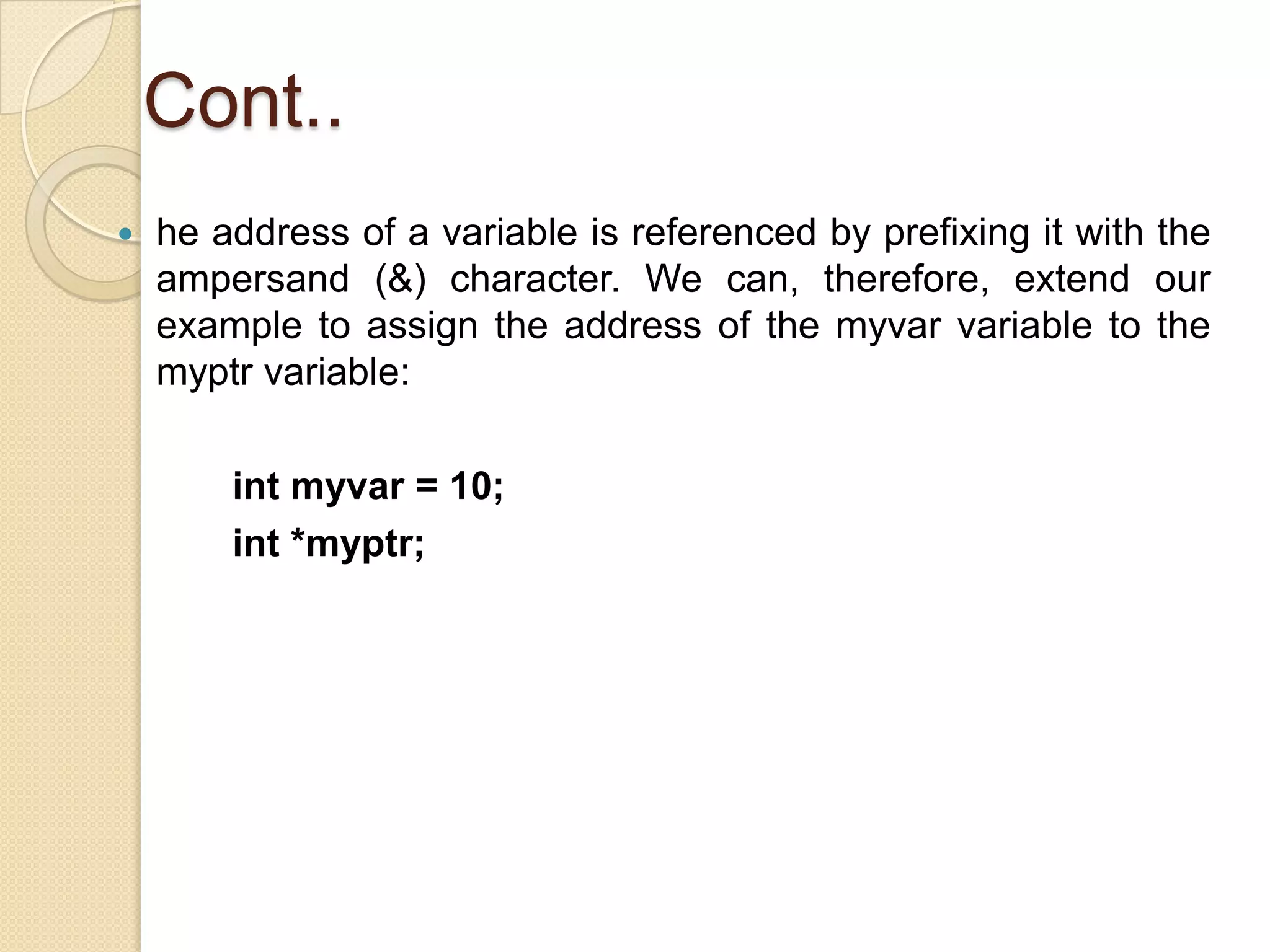Cont..
 he address of a variable is referenced by prefixing it with the
ampersand (&) character. We can, therefore, extend our
example to assign the address of the myvar variable to the
myptr variable:
int myvar = 10;
int *myptr;
 