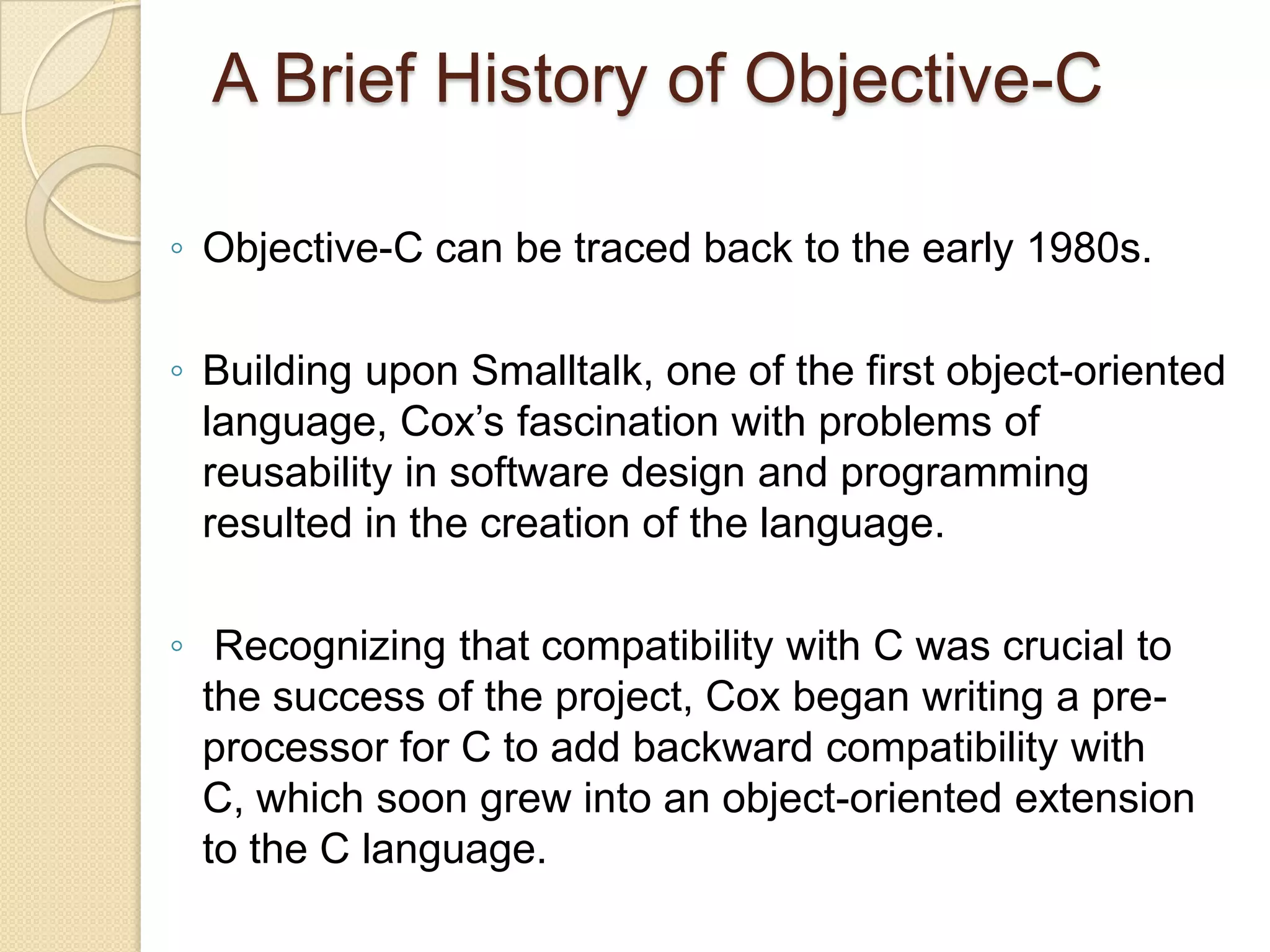 A Brief History of Objective-C
◦ Objective-C can be traced back to the early 1980s.
◦ Building upon Smalltalk, one of the first object-oriented
language, Cox’s fascination with problems of
reusability in software design and programming
resulted in the creation of the language.
◦ Recognizing that compatibility with C was crucial to
the success of the project, Cox began writing a pre-
processor for C to add backward compatibility with
C, which soon grew into an object-oriented extension
to the C language.
 