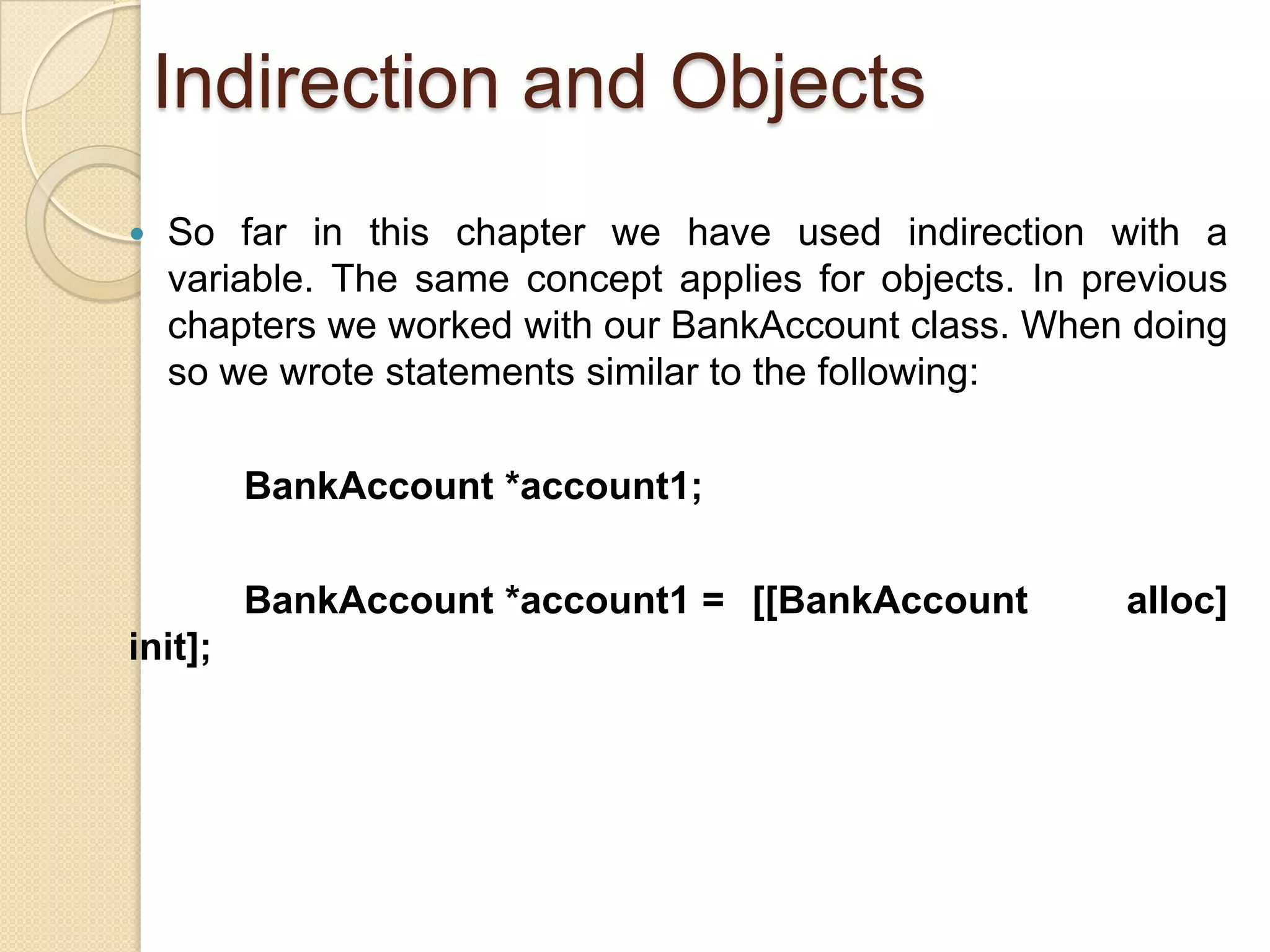 Indirection and Objects
 So far in this chapter we have used indirection with a
variable. The same concept applies for objects. In previous
chapters we worked with our BankAccount class. When doing
so we wrote statements similar to the following:
BankAccount *account1;
BankAccount *account1 = [[BankAccount alloc]
init];
 
