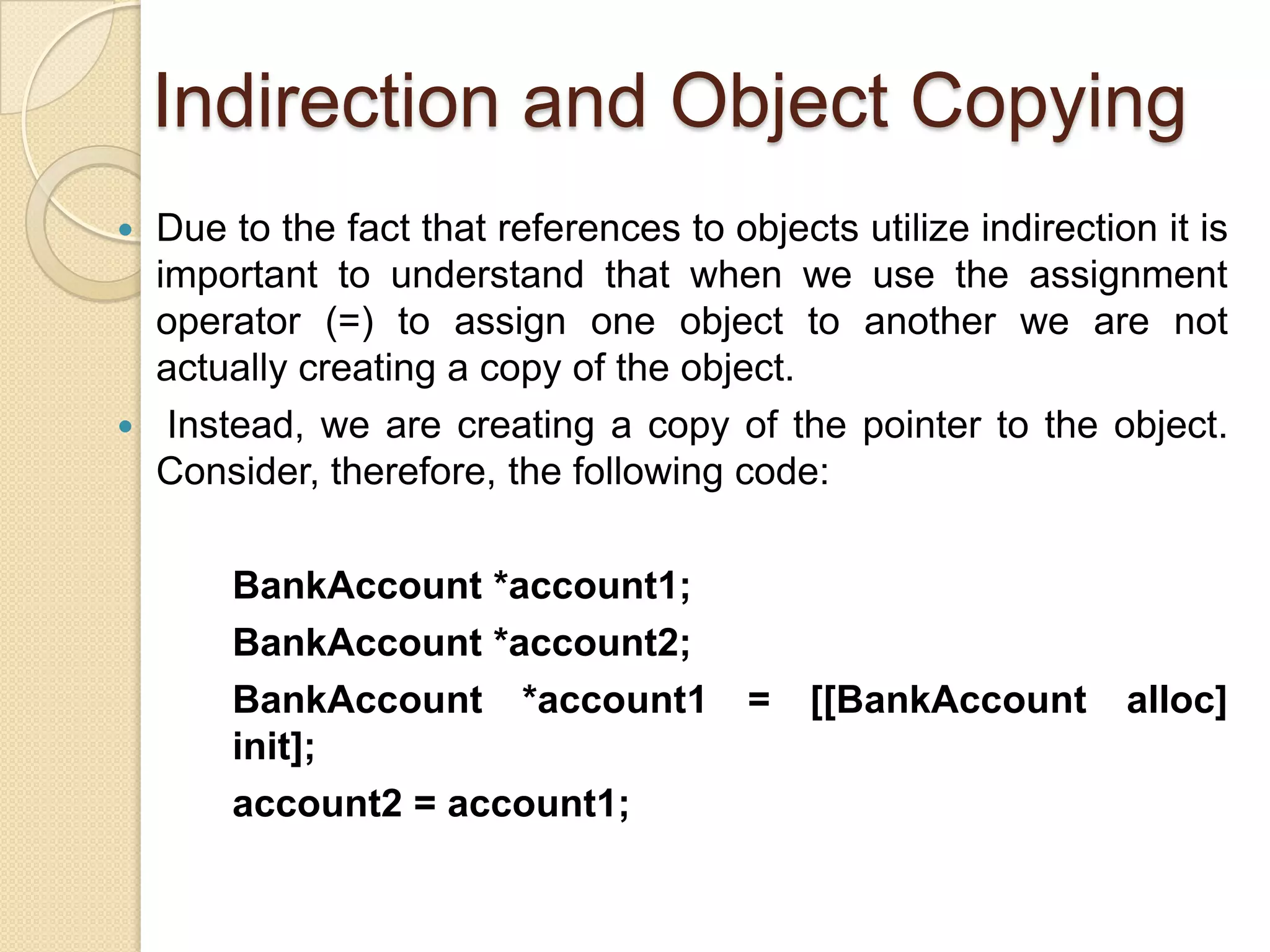 Indirection and Object Copying
 Due to the fact that references to objects utilize indirection it is
important to understand that when we use the assignment
operator (=) to assign one object to another we are not
actually creating a copy of the object.
 Instead, we are creating a copy of the pointer to the object.
Consider, therefore, the following code:
BankAccount *account1;
BankAccount *account2;
BankAccount *account1 = [[BankAccount alloc]
init];
account2 = account1;
 