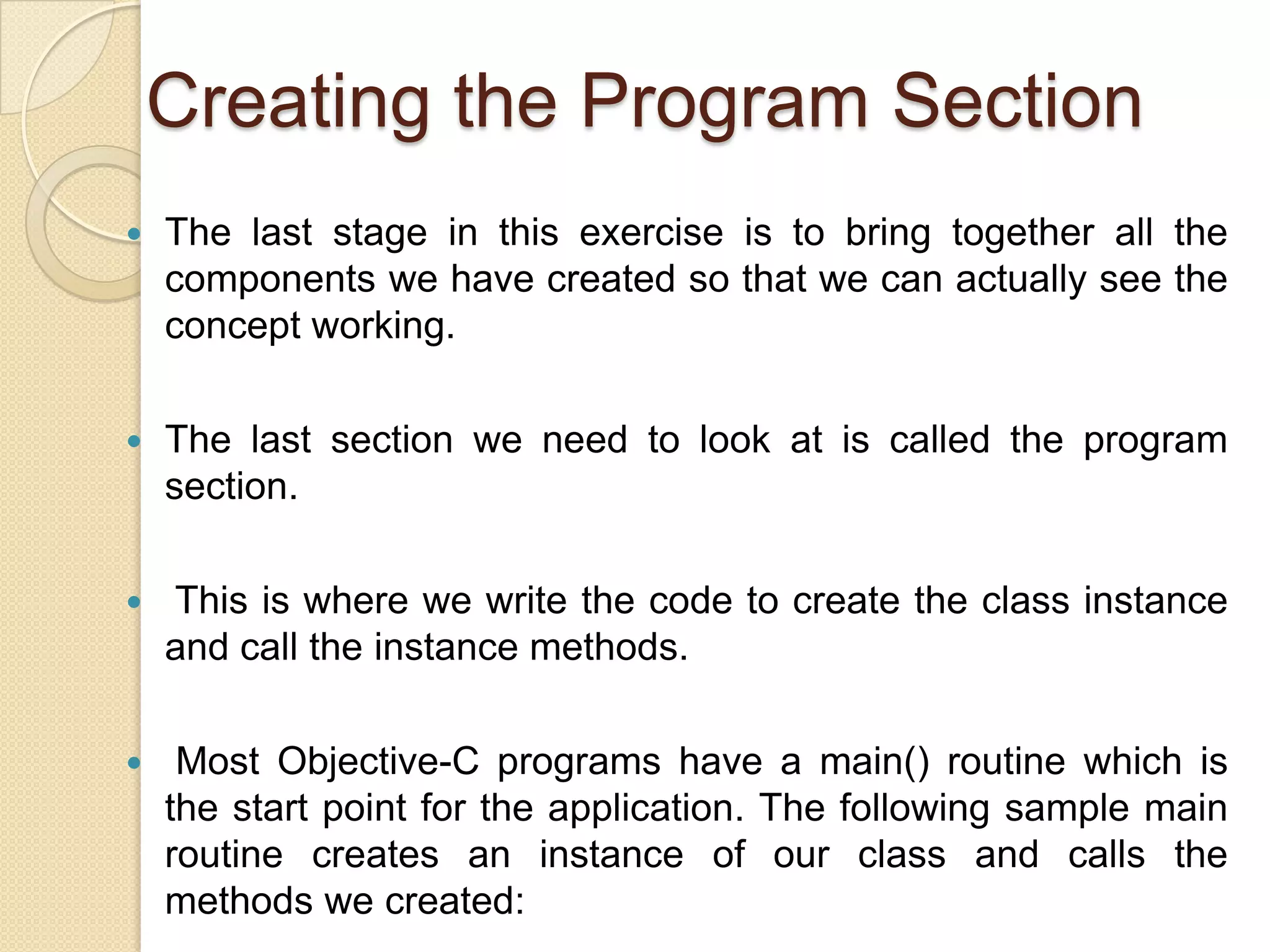 Creating the Program Section
 The last stage in this exercise is to bring together all the
components we have created so that we can actually see the
concept working.
 The last section we need to look at is called the program
section.
 This is where we write the code to create the class instance
and call the instance methods.
 Most Objective-C programs have a main() routine which is
the start point for the application. The following sample main
routine creates an instance of our class and calls the
methods we created:
 