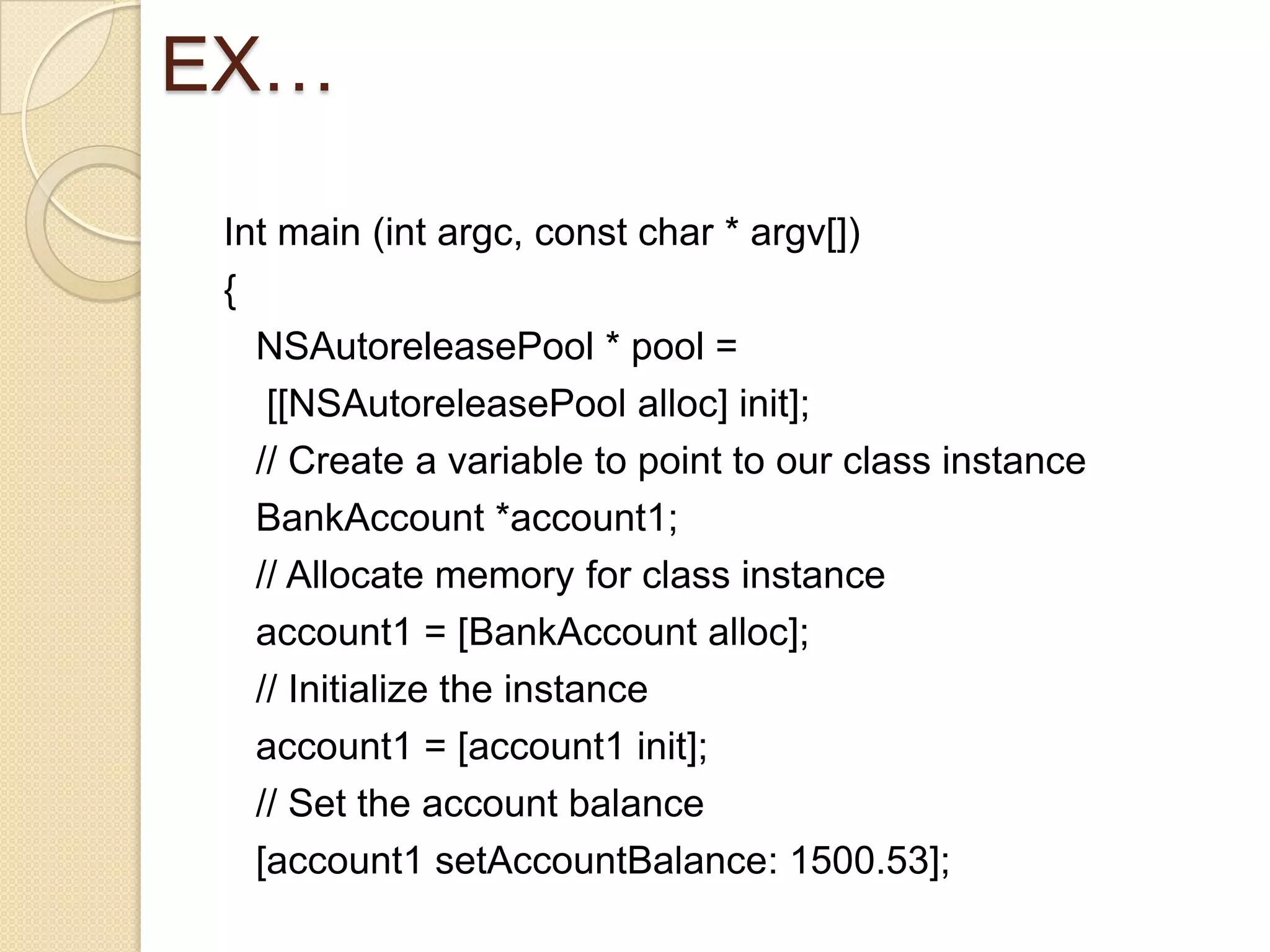 EX…
Int main (int argc, const char * argv[])
{
NSAutoreleasePool * pool =
[[NSAutoreleasePool alloc] init];
// Create a variable to point to our class instance
BankAccount *account1;
// Allocate memory for class instance
account1 = [BankAccount alloc];
// Initialize the instance
account1 = [account1 init];
// Set the account balance
[account1 setAccountBalance: 1500.53];
 