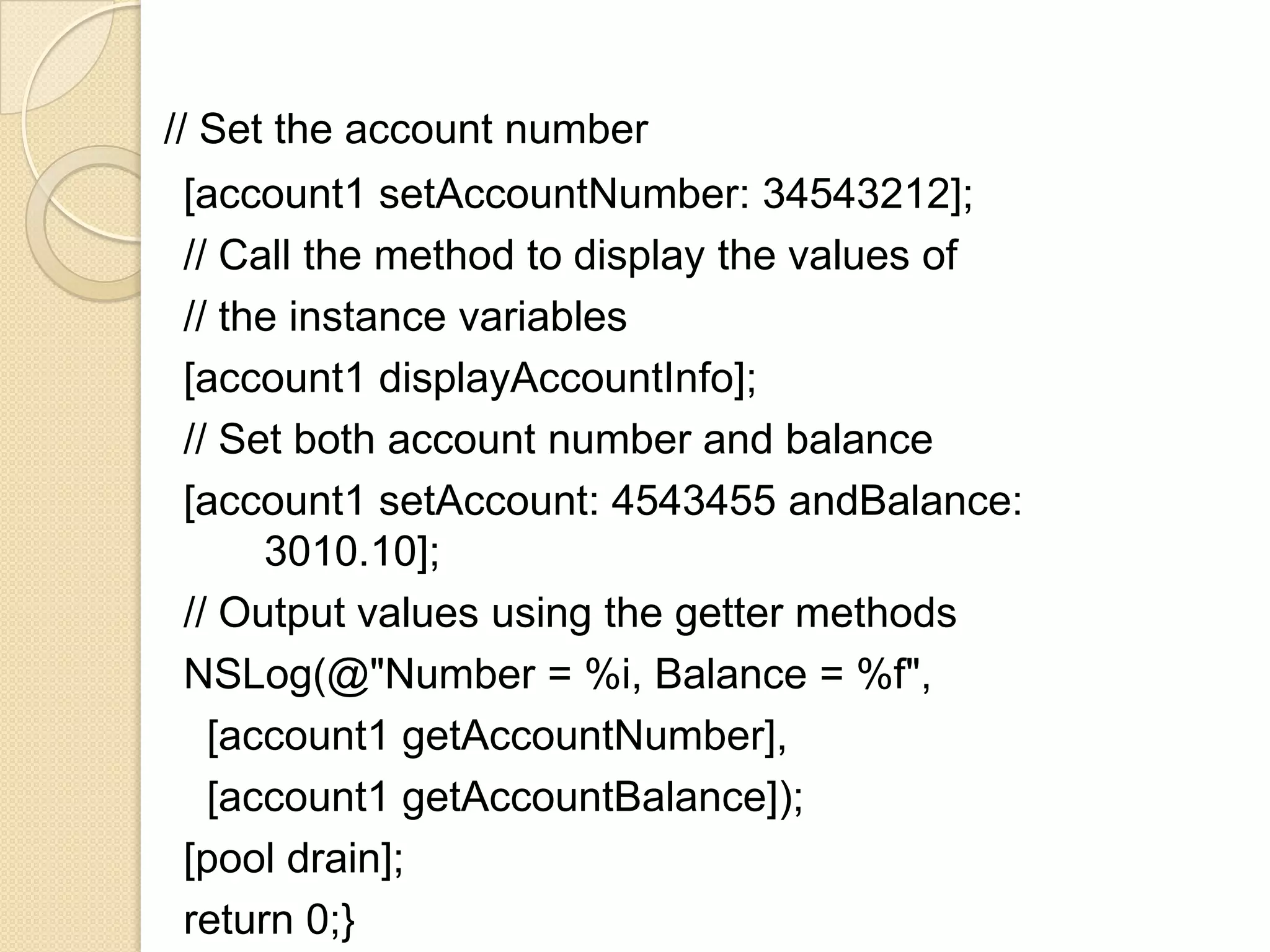 // Set the account number
[account1 setAccountNumber: 34543212];
// Call the method to display the values of
// the instance variables
[account1 displayAccountInfo];
// Set both account number and balance
[account1 setAccount: 4543455 andBalance:
3010.10];
// Output values using the getter methods
NSLog(@"Number = %i, Balance = %f",
[account1 getAccountNumber],
[account1 getAccountBalance]);
[pool drain];
return 0;}
 