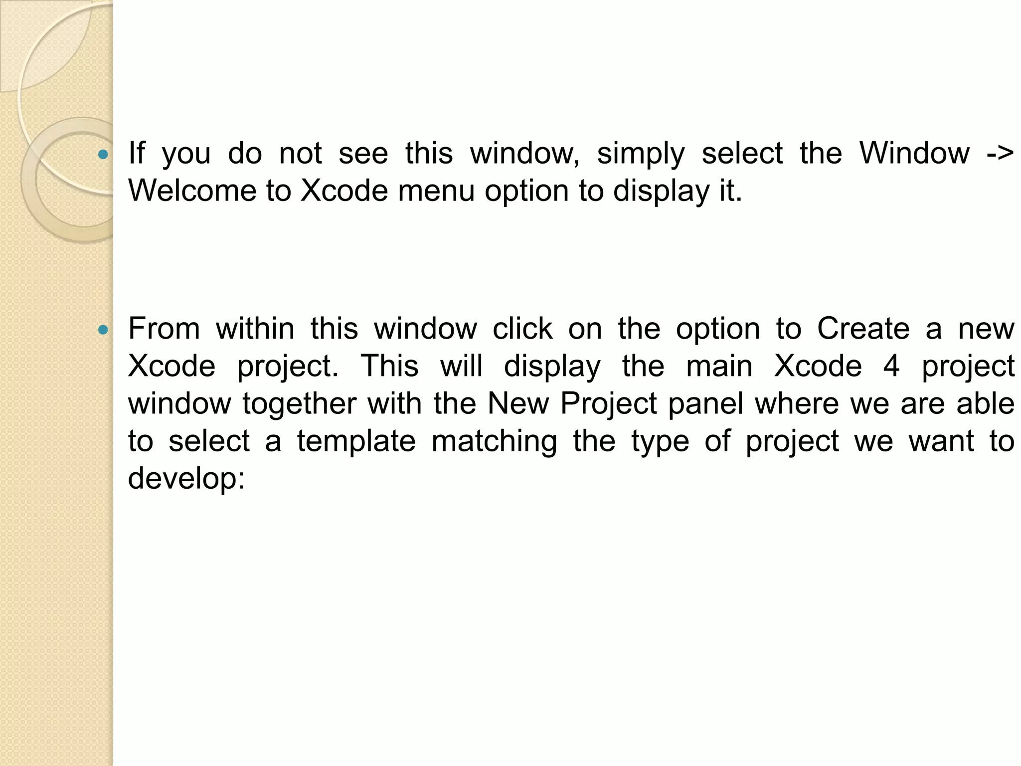  If you do not see this window, simply select the Window ->
Welcome to Xcode menu option to display it.
 From within this window click on the option to Create a new
Xcode project. This will display the main Xcode 4 project
window together with the New Project panel where we are able
to select a template matching the type of project we want to
develop:
 