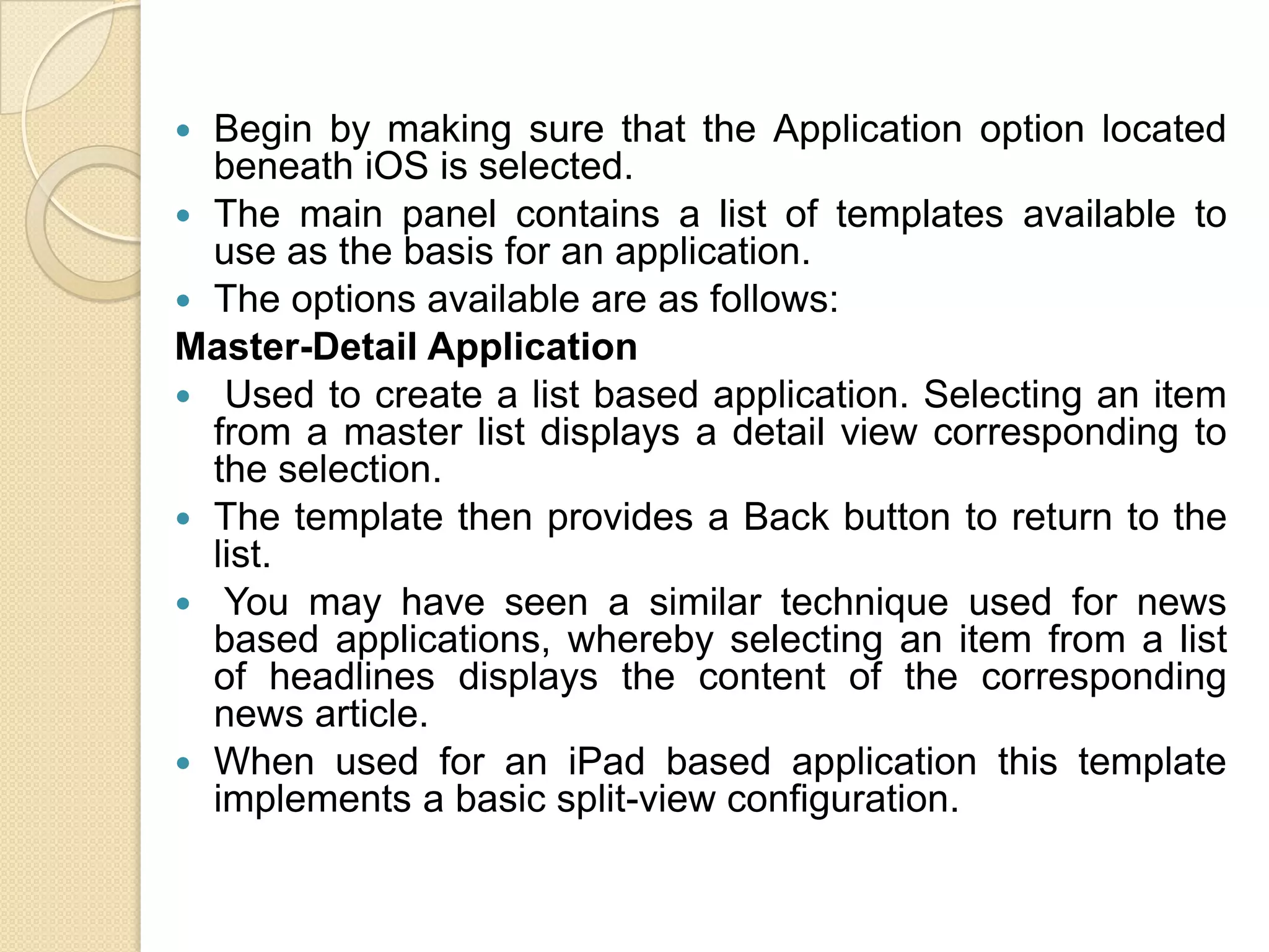  Begin by making sure that the Application option located
beneath iOS is selected.
 The main panel contains a list of templates available to
use as the basis for an application.
 The options available are as follows:
Master-Detail Application
 Used to create a list based application. Selecting an item
from a master list displays a detail view corresponding to
the selection.
 The template then provides a Back button to return to the
list.
 You may have seen a similar technique used for news
based applications, whereby selecting an item from a list
of headlines displays the content of the corresponding
news article.
 When used for an iPad based application this template
implements a basic split-view configuration.
 