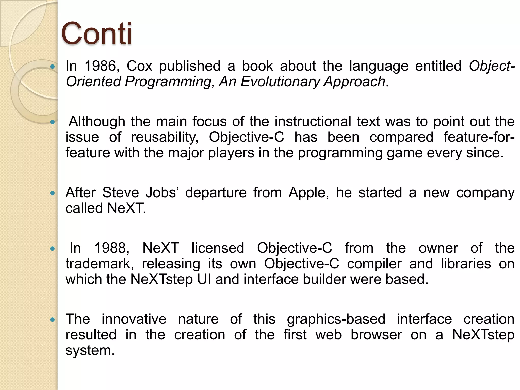 Conti
 In 1986, Cox published a book about the language entitled Object-
Oriented Programming, An Evolutionary Approach.
 Although the main focus of the instructional text was to point out the
issue of reusability, Objective-C has been compared feature-for-
feature with the major players in the programming game every since.
 After Steve Jobs’ departure from Apple, he started a new company
called NeXT.
 In 1988, NeXT licensed Objective-C from the owner of the
trademark, releasing its own Objective-C compiler and libraries on
which the NeXTstep UI and interface builder were based.
 The innovative nature of this graphics-based interface creation
resulted in the creation of the first web browser on a NeXTstep
system.
 