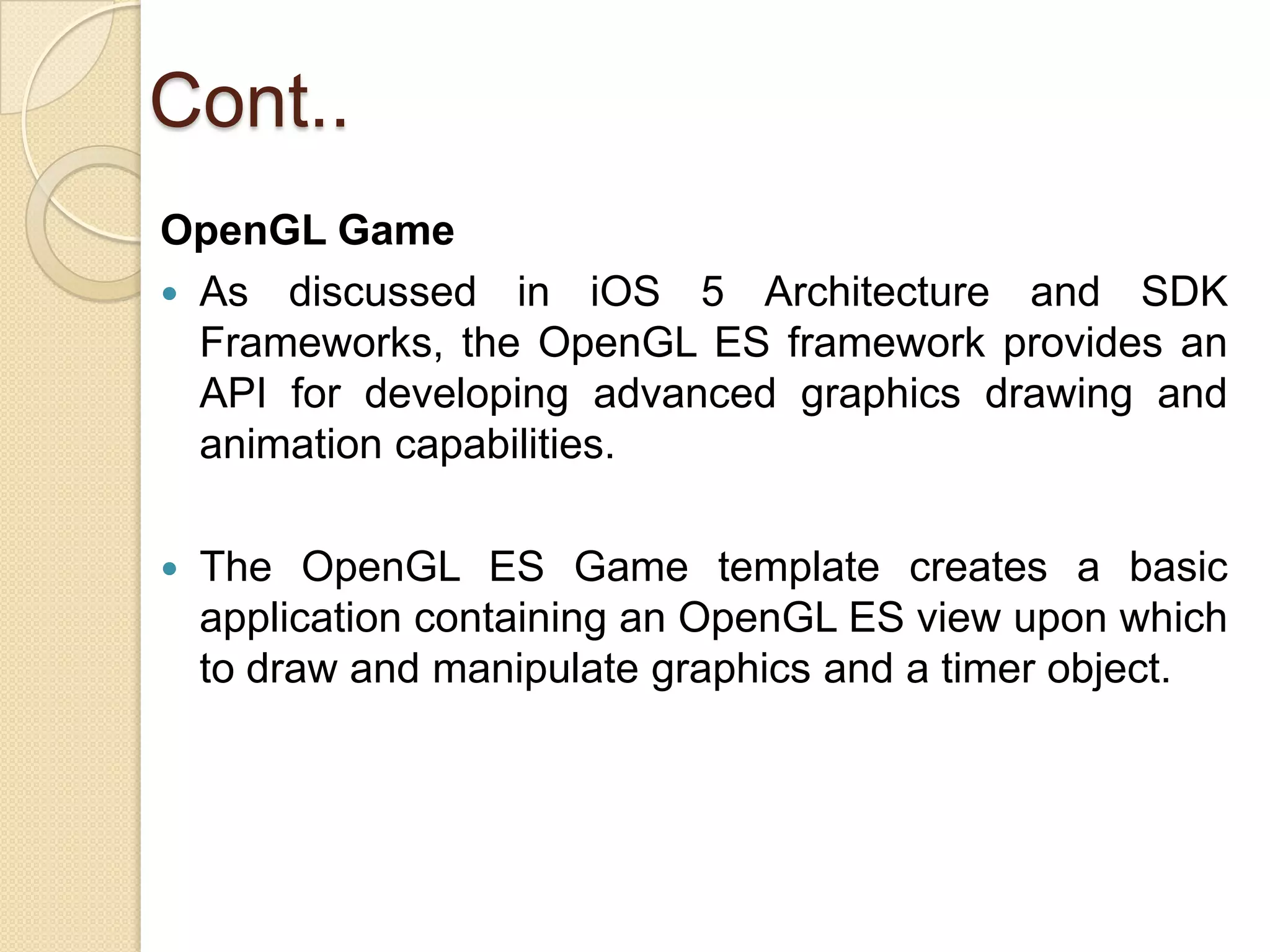Cont..
OpenGL Game
 As discussed in iOS 5 Architecture and SDK
Frameworks, the OpenGL ES framework provides an
API for developing advanced graphics drawing and
animation capabilities.
 The OpenGL ES Game template creates a basic
application containing an OpenGL ES view upon which
to draw and manipulate graphics and a timer object.
 
